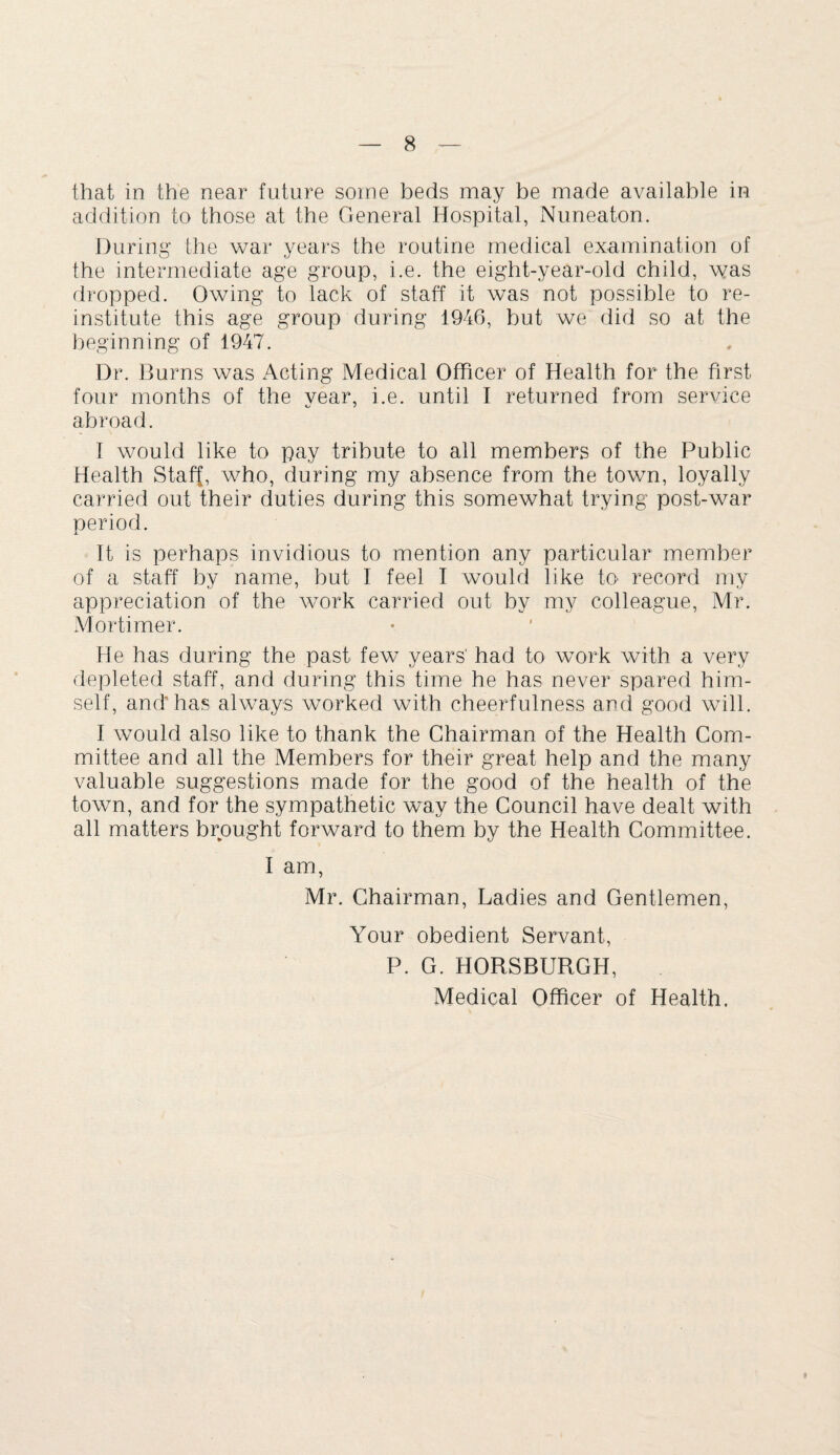 that in the near future some beds may be made available in addition to those at the General Hospital, Nuneaton. During the war years the routine medical examination of the intermediate age group, i.e. the eight-year-old child, was dropped. Owing to lack of staff it was not possible to re¬ institute this age group during 1946, but we did so at the beginning of 1947. Dr. Burns was Acting Medical Officer of Health for the first four months of the year, i.e. until I returned from service abroad. I would like to pay tribute to all members of the Public Health Staff, who, during my absence from the town, loyally carried out their duties during this somewhat trying post-war period. It is perhaps invidious to mention any particular member of a staff by name, but I feel I would like to record my appreciation of the work carried out by my colleague, Mr. Mortimer. He has during the past few years' had to work with a very depleted staff, and during this time he has never spared him¬ self, and’has always worked with cheerfulness and good will. I would also like to thank the Chairman of the Health Com¬ mittee and all the Members for their great help and the many valuable suggestions made for the good of the health of the town, and for the sympathetic way the Council have dealt with all matters brought forward to them by the Health Committee. I am, Mr. Chairman, Ladies and Gentlemen, Your obedient Servant, P. G. HORSBURGH, Medical Officer of Health.