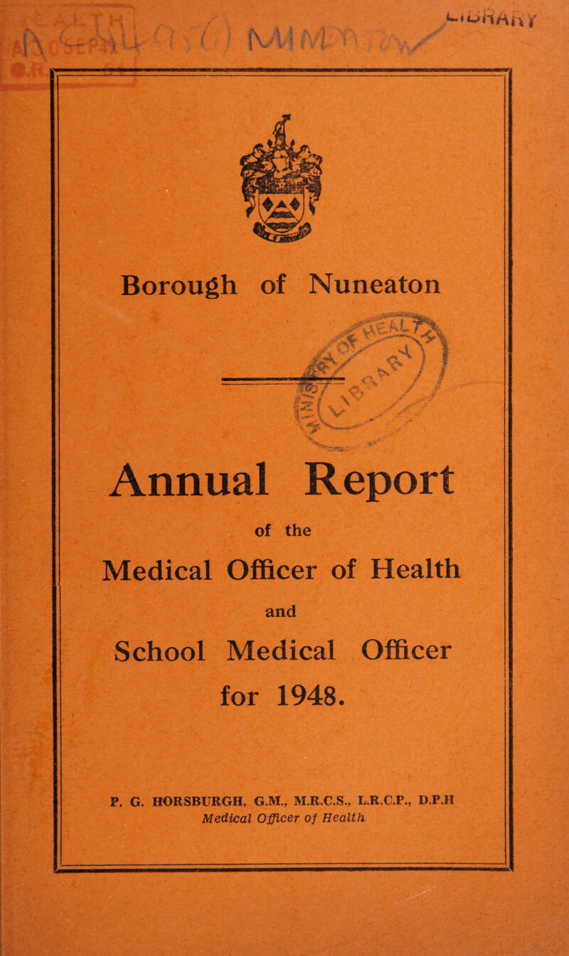 *4 v . V\ Borough of Nuneaton -y «'■ / / -A'- \V-3 gW ''v*— ••' Annual Report of the Medical Officer of Health and School Medical Officer for 1948. P. G. HORSBURGH, G.M., M.R.C.S., L.R.C.P., D.P.H
