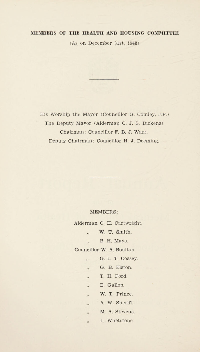 MEMBERS OF THE HEALTH AND HOUSING COMMITTEE (As on December 31st. 1948) His Worship the Mayor (Councillor G. Comley, J.P.) The Deputy Mayor (Alderman C. J. S. Dickens) Chairman: Councillor F. B. J. Warr. Deputy Chairman: Councillor H. J. Deeming. MEMBERS: Alderman C. H. Cartwright. „ W. T. Smith. „ B. H. Mayo. Councillor W. A. Boulton. „ G. L. T. Cossey. „ G. B. Elston. „ T. H. Ford. „ E. Gallop. „ W. T. Prince. „ A. W. Sheriff. „ M. A. Stevens. L. Whetstone.
