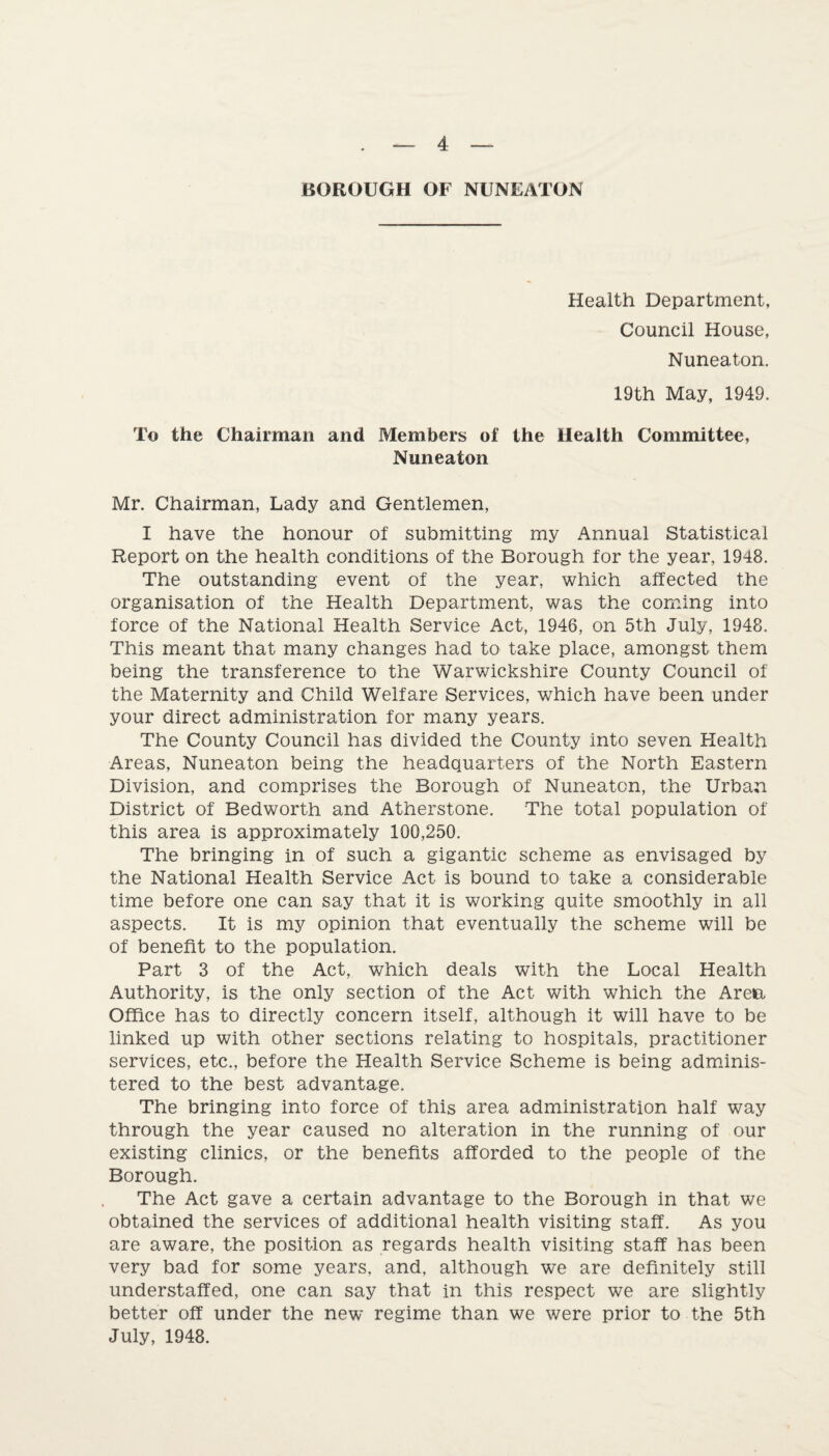 BOROUGH OF NUNEATON Health Department, Council House, Nuneaton. 19th May, 1949. To the Chairman and Members of the Health Committee, Nuneaton Mr. Chairman, Lady and Gentlemen, I have the honour of submitting my Annual Statistical Report on the health conditions of the Borough for the year, 1948. The outstanding event of the year, which affected the organisation of the Health Department, was the coming into force of the National Health Service Act, 1946, on 5th July, 1948. This meant that many changes had to take place, amongst them being the transference to the Warwickshire County Council of the Maternity and Child Welfare Services, which have been under your direct administration for many years. The County Council has divided the County into seven Health Areas, Nuneaton being the headquarters of the North Eastern Division, and comprises the Borough of Nuneaton, the Urban District of Bedworth and Atherstone. The total population of this area is approximately 100,250. The bringing in of such a gigantic scheme as envisaged by the National Health Service Act is bound to take a considerable time before one can say that it is working quite smoothly in all aspects. It is my opinion that eventually the scheme will be of benefit to the population. Part 3 of the Act, which deals with the Local Health Authority, is the only section of the Act with which the Area Office has to directly concern itself, although it will have to be linked up with other sections relating to hospitals, practitioner services, etc., before the Health Service Scheme is being adminis¬ tered to the best advantage. The bringing into force of this area administration half way through the year caused no alteration in the running of our existing clinics, or the benefits afforded to the people of the Borough. The Act gave a certain advantage to the Borough in that we obtained the services of additional health visiting staff. As you are aware, the position as regards health visiting staff has been very bad for some years, and, although we are definitely still understaffed, one can say that in this respect we are slightly better off under the new regime than we were prior to the 5th July, 1948.