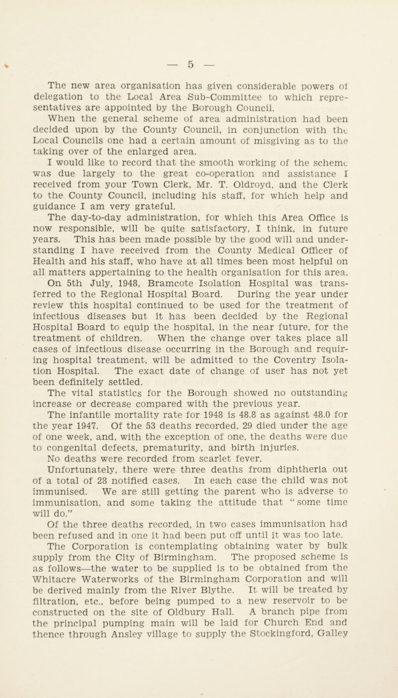 5 The new area organisation has given considerable powers ot delegation to the Local Area Sub-Committee to which repre¬ sentatives are appointed by the Borough Council. When the general scheme of area administration had been decided upon by the County Council, in conjunction with the Local Councils one had a certain amount of misgiving as to the taking over of the enlarged area. I would like to record that the smooth working of the scheme was due largely to the great co-operation and assistance I received from your Town Clerk, Mr. T. Oldroyd, and the Clerk to the County Council, including his staff, for which help and guidance I am very grateful. The day-to-day administration, for which this Area Office is now responsible, will be quite satisfactory, I think, in future years. This has been made possible by the good will and under¬ standing I have received from the County Medical Officer of Health and his staff, who have at all times been most helpful on all matters appertaining to the health organisation for this area. On 5th July, 1948, Bramcote Isolation Hospital was trans¬ ferred to the Regional Hospital Board. During the year under review this hospital continued to be used for the treatment of infectious diseases but it has been decided by the Regional Hospital Board to equip the hospital, in the near future, for the treatment of children. When the change over takes place all cases of infectious disease occurring in the Borough and requir¬ ing hospital treatment, will be admitted to the Coventry Isola¬ tion Hospital. The exact date of change of user has not yet been definitely settled. The vital statistics for the Borough showed no outstanding increase or decrease compared with the previous year. The infantile mortality rate for 1948 is 48.8 as against 48.0 for the year 1947. Of the 53 deaths recorded, 29 died under the age of one week, and, with the exception of one, the deaths were due to congenital defects, prematurity, and birth injuries. No deaths were recorded from scarlet fever. Unfortunately, there were three deaths from diphtheria out of a total of 28 notified cases. In each case the child was not immunised. We are still getting the parent who is adverse to immunisation, and some taking the attitude that “ some time will do.” Of the three deaths recorded, in two cases immunisation had been refused and in one it had been put off until it was too late. The Corporation is contemplating obtaining water by bulk supply from the City of Birmingham. The proposed scheme is as follows—the water to be supplied is to be obtained from the Whitacre Waterworks of the Birmingham Corporation and will be derived mainly from the River Blythe. It will be treated by filtration, etc., before being pumped to a new reservoir to be constructed on the site of Oldbury Hall. A branch pipe from the principal pumping main will be laid for Church End and thence through Ansley village to supply the Stockingford, Galley