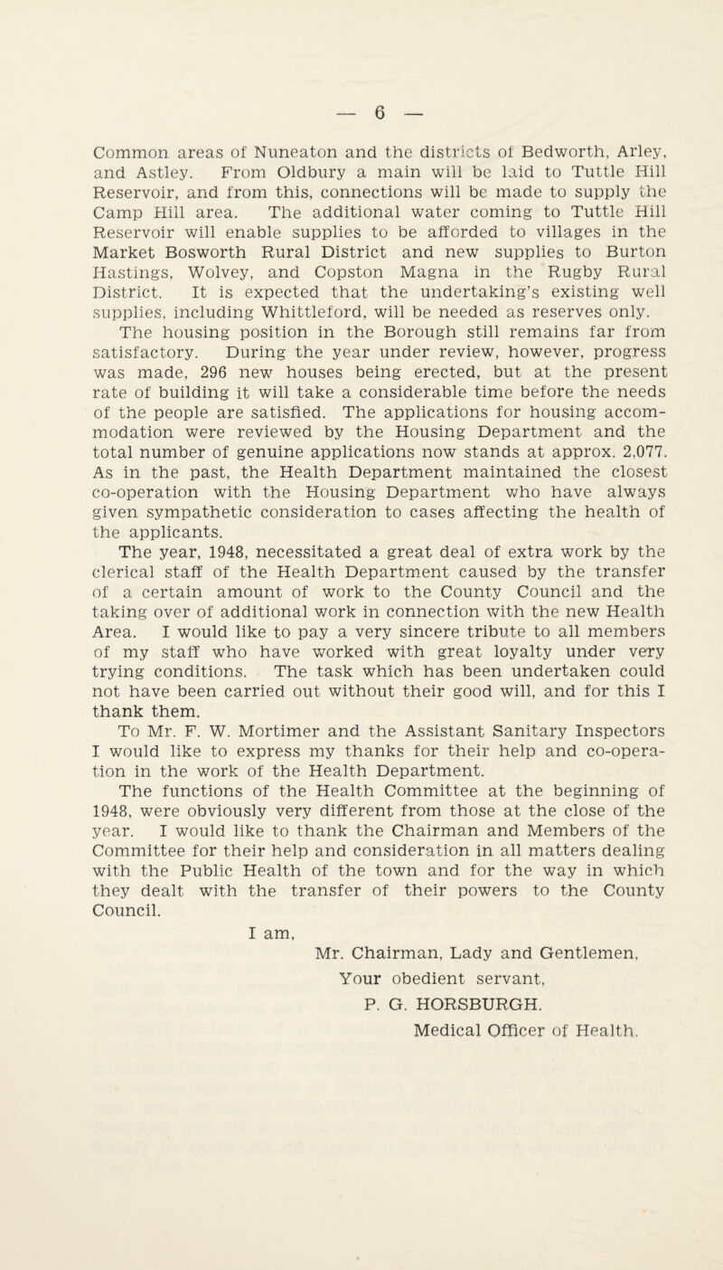 Common areas of Nuneaton and the districts of Bedworth, Arley, and Astley. From Oldbury a main will be laid to Tuttle Hill Reservoir, and from this, connections will be made to supply the Camp Hill area. The additional water coming to Tuttle Hill Reservoir will enable supplies to be afforded to villages in the Market Bosworth Rural District and new supplies to Burton Hastings, Wolvey, and Copston Magna in the Rugby Rural District. It is expected that the undertaking’s existing well supplies, including Whittleford, will be needed as reserves only. The housing position in the Borough still remains far from satisfactory. During the year under review, however, progress was made, 296 new houses being erected, but at the present rate of building it will take a considerable time before the needs of the people are satisfied. The applications for housing accom¬ modation were reviewed by the Housing Department and the total number of genuine applications now stands at approx. 2,077. As in the past, the Health Department maintained the closest co-operation with the Housing Department who have always given sympathetic consideration to cases affecting the health of the applicants. The year, 1948, necessitated a great deal of extra work by the clerical staff of the Health Department caused by the transfer of a certain amount of work to the County Council and the taking over of additional work in connection with the new Health Area. I would like to pay a very sincere tribute to all members of my staff who have worked with great loyalty under very trying conditions. The task which has been undertaken could not have been carried out without their good will, and for this I thank them. To Mr. F. W. Mortimer and the Assistant Sanitary Inspectors I would like to express my thanks for their help and co-opera¬ tion in the work of the Health Department. The functions of the Health Committee at the beginning of 1948, were obviously very different from those at the close of the year. I would like to thank the Chairman and Members of the Committee for their help and consideration in all matters dealing with the Public Health of the town and for the way in which they dealt with the transfer of their powers to the County Council. I am, Mr. Chairman, Lady and Gentlemen, Your obedient servant, P. G. HORSBURGH.