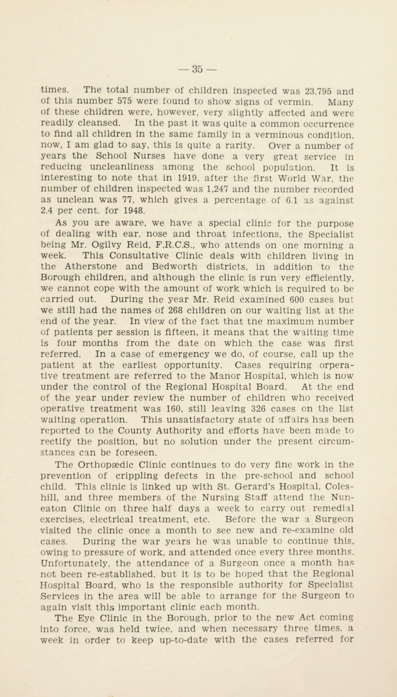 times. The total number of children inspected was 23,795 and of this number 575 were found to show signs of vermin. Many of these children were, however, very slightly affected and were readily cleansed. In the past it was quite a common occurrence to find all children in the same family in a verminous condition, now, I am glad to say, this is quite a rarity. Over a number of years the School Nurses have done a very great service in reducing uncleanliness among the school population. It is interesting to note that in 1919, after the first World War, the number of children inspected was 1,247 and the number recorded as unclean was 77, which gives a percentage of 6.1 as against 2.4 per cent, for 1948. As you are aware, we have a special clinic for the purpose of dealing with ear, nose and throat infections, the Specialist being Mr. Ogilvy Reid, F.R.C.S., who attends on one morning a week. This Consultative Clinic deals with children living in the Atherstone and Bedworth districts, in addition to the Borough children, and although the clinic is run very efficiently, we cannot cope with the amount of work, which is required to be carried out. During the year Mr. Reid examined 600 cases but we still had the names of 268 children on our waiting list at the end of the year. In view of the fact that the maximum number of patients per session is fifteen, it means that the waiting time is four months from the date on which the case was first referred. In a case of emergency we do, of course, call up the patient at the earliest opportunity. Cases requiring opera¬ tive treatment are referred to the Manor Hospital, which is now under the control of the Regional Hospital Board. At the end of the year under review the number of children who received operative treatment was 160, still leaving 326 cases on the list waiting operation. This unsatisfactory state of affairs has been reported to the County Authority and efforts have been made to rectify the position, but no solution under the present circum¬ stances can be foreseen. The Orthopaedic Clinic continues to do very fine work in the prevention of crippling defects in the pre-school and school child. This clinic is linked up with St. Gerard’s Hospital, Coles- hill, and three members of the Nursing Staff attend the Nun¬ eaton Clinic on three half days a week to carry out remedial exercises, electrical treatment, etc. Before the war a Surgeon visited the clinic once a month to see new and re-examine old cases. During the war years he was unable to continue this, owing to pressure of work, and attended once every three months. Unfortunately, the attendance of a Surgeon once a month has not been re-established, but it is to be hoped that the Regional Hospital Board, who is the responsible authority for Specialist Services in the area will be able to arrange for the Surgeon to again visit this important clinic each month. The Eye Clinic in the Borough, prior to the new Act coming into force, was held twice, and when necessary three times, a week in order to keep up-to-date with the cases referred for
