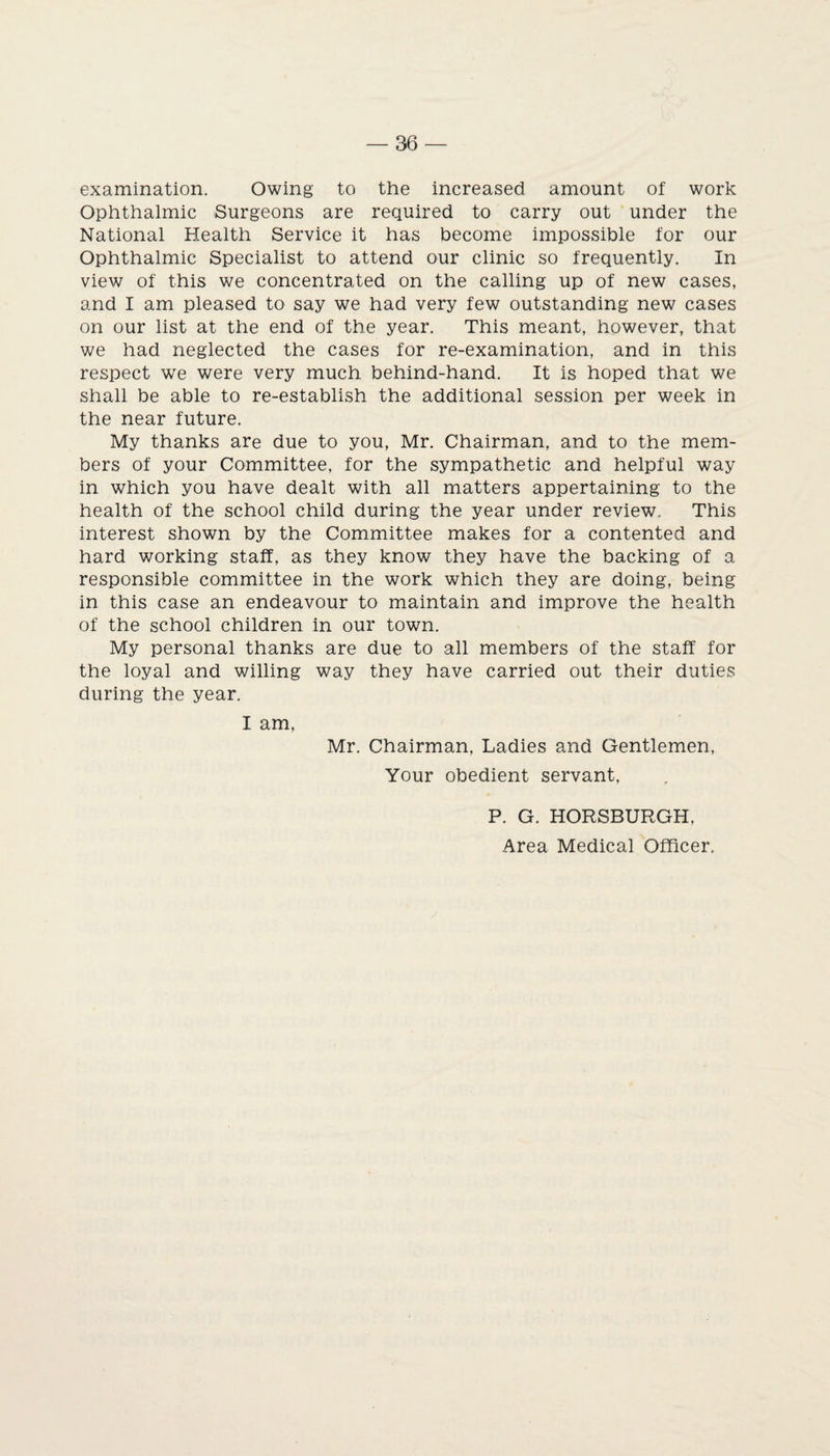 examination. Owing to the increased amount of work Ophthalmic Surgeons are required to carry out under the National Health Service it has become impossible for our Ophthalmic Specialist to attend our clinic so frequently. In view of this we concentrated on the calling up of new cases, and I am pleased to say we had very few outstanding new cases on our list at the end of the year. This meant, however, that we had neglected the cases for re-examination, and in this respect we were very much behind-hand. It is hoped that we shall be able to re-establish the additional session per week in the near future. My thanks are due to you, Mr. Chairman, and to the mem¬ bers of your Committee, for the sympathetic and helpful way in which you have dealt with all matters appertaining to the health of the school child during the year under review. This interest shown by the Committee makes for a contented and hard working staff, as they know they have the backing of a responsible committee in the work which they are doing, being in this case an endeavour to maintain and improve the health of the school children in our town. My personal thanks are due to all members of the staff for the loyal and willing way they have carried out their duties during the year. I am, Mr. Chairman, Ladies and Gentlemen, Your obedient servant, P. G. HORSBURGH, Area Medical Officer.