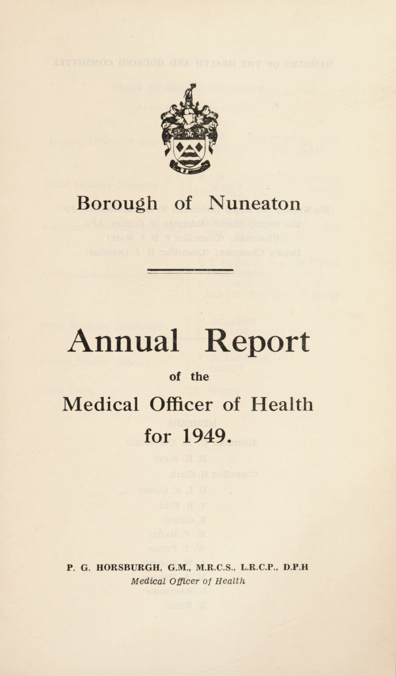 Borough of Nuneaton Annual Report of the Medical Officer of Health for 1949. P. G. HORSBURGH, G.M., M.R.C.S., L.R.C.P., D.P.H Medical Officer of Health
