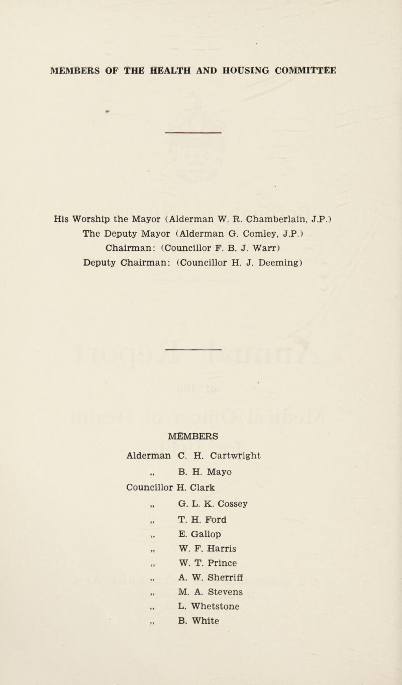 MEMBERS OF THE HEALTH AND HOUSING COMMITTEE His Worship the Mayor (Alderman W. R. Chamberlain, J.P.) The Deputy Mayor (Alderman G. Comley, J.P.) Chairman: (Councillor F. B. J. Warr) Deputy Chairman: (Councillor H. J. Deeming) MEMBERS Alderman C. H. Cartwright „ B. H. Mayo Councillor H. Clark „ G. L. K. Cossey „ T. H. Ford „ E. Gallop „ W. F. Harris „ W. T. Prince „ A. W. Sherriff „ M. A. Stevens „ L. Whetstone „ B. White