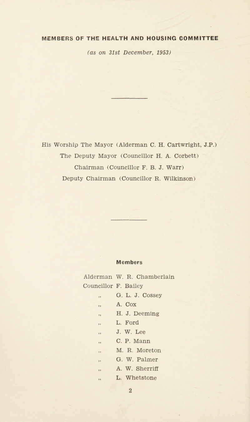 MEMBERS OF THE HEALTH AND HOUSING COMMITTEE (as on 31st December, 1953) His Worship The Mayor (Alderman C. H. Cartwright, J.P.) The Deputy Mayor (Councillor H. A. Corbett) Chairman (Councillor F. B. J. Warr) Deputy Chairman (Councillor R. Wilkinson) Members Alderman W. R. Chamberlain Councillor F. Bailey „ G. L. J. Cossey „ A. Cox „ H. J. Deeming „ L. Ford „ J. W. Lee „ C. P. Mann „ M. R. Moreton G. W. Palmer „ A. W. Sherrift „ L. Whetstone