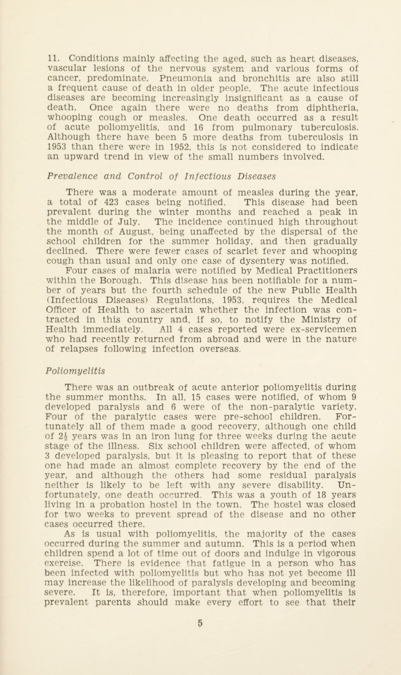 11. Conditions mainly affecting the aged, such as heart diseases, vascular lesions of the nervous system and various forms of cancer, predominate. Pneumonia and bronchitis are also still a frequent cause of death in older people. The acute infectious diseases are becoming increasingly insignificant as a cause of death. Once again there were no deaths from diphtheria, whooping cough or measles. One death occurred as a result of acute poliomyelitis, and 16 from pulmonary tuberculosis. Although there have been 5 more deaths from tuberculosis in 1953 than there were in 1952, this is not considered to indicate an upward trend in view of the small numbers involved. Prevalence and Control of Infectious Diseases There was a moderate amount of measles during the year, a total of 423 cases being notified. This disease had been prevalent during the winter months and reached a peak in the middle of July. The incidence continued high throughout the month of August, being unaffected by the dispersal of the school children for the summer holiday, and then gradually declined. There were fewer cases of scarlet fever and whooping cough than usual and only one case of dysentery was notified. Four cases of malaria were notified by Medical Practitioners within the Borough. This disease has been notifiable for a num¬ ber of years but the fourth schedule of the new Public Health (Infectious Diseases) Regulations, 1953, requires the Medical Officer of Health to ascertain whether the infection was con¬ tracted in this country and, if so, to notify the Ministry of Health immediately. All 4 cases reported were ex-servicemen who had recently returned from abroad and were in the nature of relapses following infection overseas. Poliomyelitis There was an outbreak of acute anterior poliomyelitis during the summer months. In all, 15 cases were notified, of whom 9 developed paralysis and 6 were of the non-paralytic variety. Four of the paralytic cases were pre-school children. For¬ tunately all of them made a good recovery, although one child of 2i years was in an iron lung for three weeks during the acute stage of the illness. Six school children were affected, of whom 3 developed paralysis, but it is pleasing to report that of these one had made an almost complete recovery by the end of the year, and although the others had some residual paralysis neither is likely to be left with any severe disability. Un¬ fortunately, one death occurred. This was a youth of 18 years living in a probation hostel in the town. The hostel was closed for two weeks to prevent spread of the disease and no other cases occurred there. As is usual with poliomyelitis, the majority of the cases occurred during the summer and autumn. This is a period when children spend a lot of time out of doors and indulge in vigorous exercise. There is evidence that fatigue in a person who has been infected with poliomyelitis but who has not yet become ill may increase the likelihood of paralysis developing and becoming severe. It is, therefore, important that when poliomyelitis is prevalent parents should make every effort to see that their