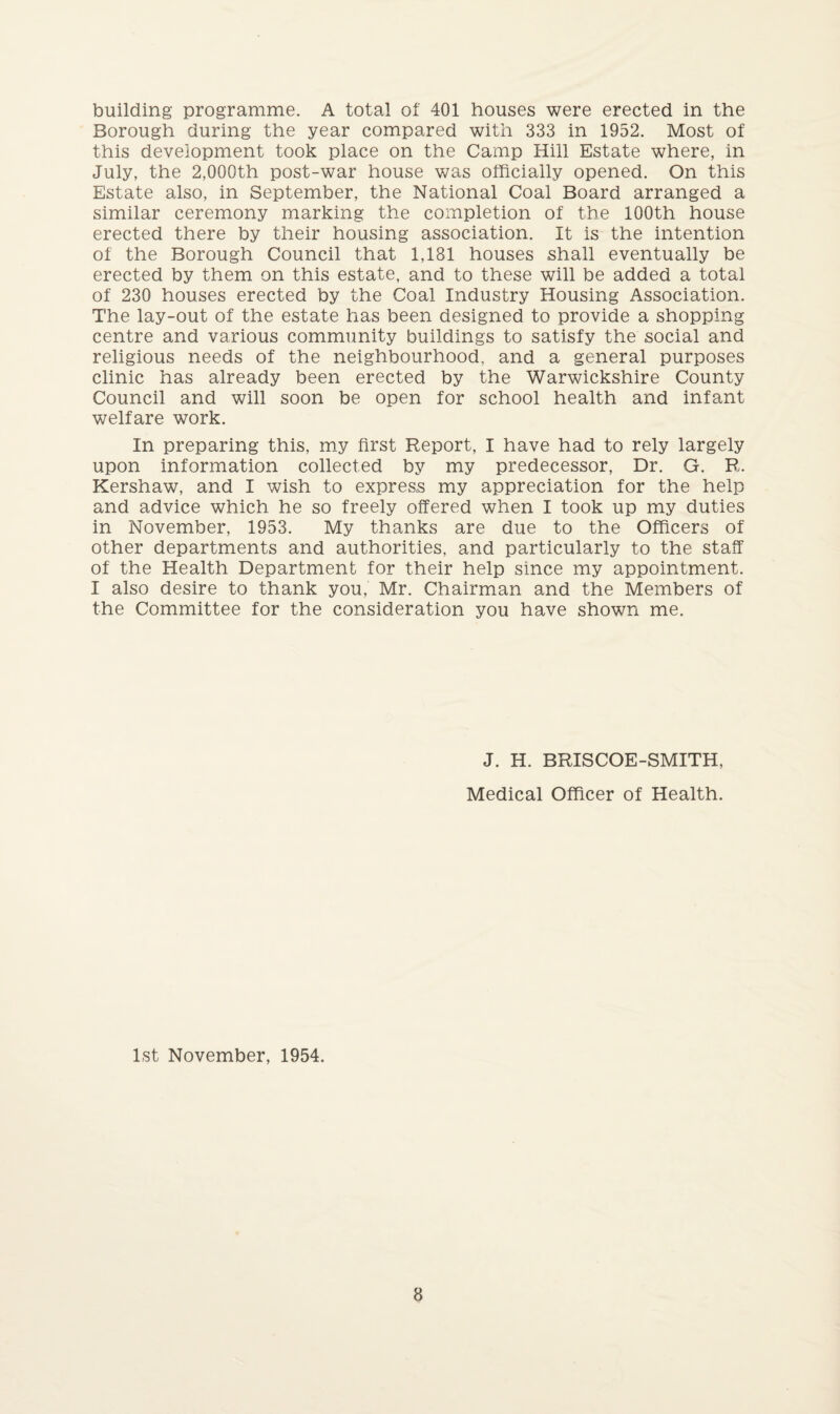 building programme. A total of 401 houses were erected in the Borough during the year compared with 333 in 1952. Most of this development took place on the Camp Hill Estate where, in July, the 2,000th post-war house was officially opened. On this Estate also, in September, the National Coal Board arranged a similar ceremony marking the completion of the 100th house erected there by their housing association. It is the intention of the Borough Council that 1,181 houses shall eventually be erected by them on this estate, and to these will be added a total of 230 houses erected by the Coal Industry Housing Association. The lay-out of the estate has been designed to provide a shopping centre and various community buildings to satisfy the social and religious needs of the neighbourhood, and a general purposes clinic has already been erected by the Warwickshire County Council and will soon be open for school health and infant welfare work. In preparing this, my first Report, I have had to rely largely upon information collected by my predecessor. Dr. G. R. Kershaw, and I wish to express my appreciation for the help and advice which he so freely offered when I took up my duties in November, 1953. My thanks are due to the Officers of other departments and authorities, and particularly to the staff of the Health Department for their help since my appointment. I also desire to thank you, Mr. Chairman and the Members of the Committee for the consideration you have shown me. J. H. BRISCOE-SMITH, Medical Officer of Health. 1st November, 1954.