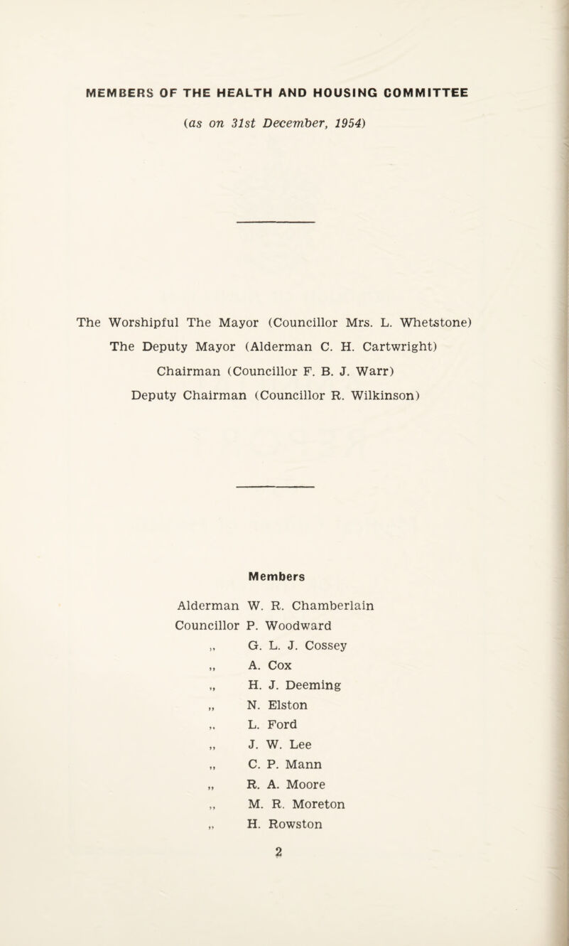 MEMBERS OF THE HEALTH AND HOUSING COMMITTEE (as on 31st December, 1954) The Worshipful The Mayor (Councillor Mrs. L. Whetstone) The Deputy Mayor (Alderman C. H. Cartwright) Chairman (Councillor F. B. J. Warr) Deputy Chairman (Councillor R. Wilkinson) Members Alderman W. R. Chamberlain Councillor P. Woodward „ G. L. J. Cossey „ A. Cox „ H. J. Deeming „ N. Elston „ L. Ford „ J. W. Lee „ C. P. Mann „ R. A. Moore „ M. R. Moreton „ H. Rowston