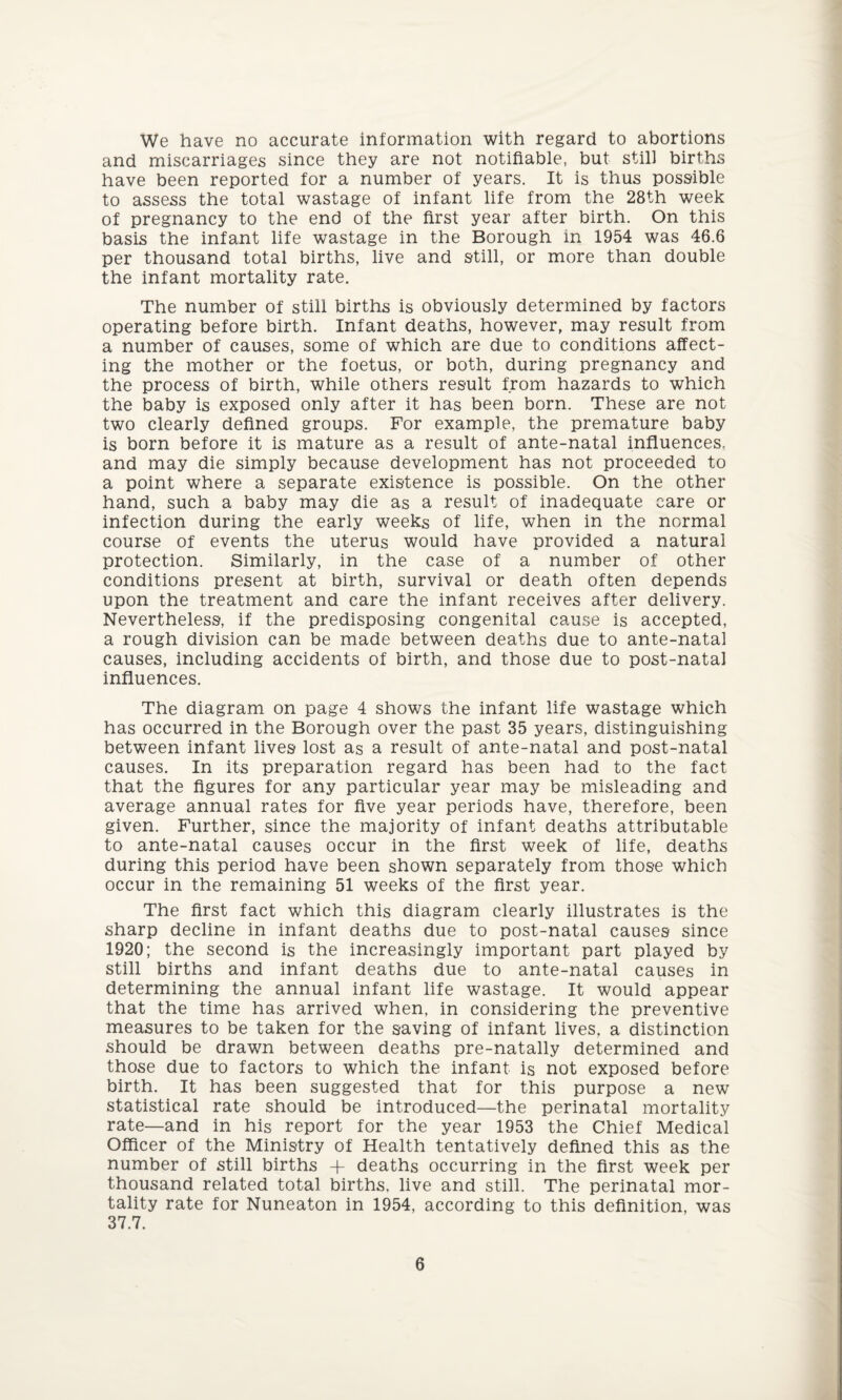 We have no accurate information with regard to abortions and miscarriages since they are not notifiable, but still births have been reported for a number of years. It is thus possible to assess the total wastage of infant life from the 28th week of pregnancy to the end of the first year after birth. On this basis the infant life wastage in the Borough in 1954 was 46.6 per thousand total births, live and still, or more than double the infant mortality rate. The number of still births is obviously determined by factors operating before birth. Infant deaths, however, may result from a number of causes, some of which are due to conditions affect¬ ing the mother or the foetus, or both, during pregnancy and the process of birth, while others result from hazards to which the baby is exposed only after it has been born. These are not two clearly defined groups. For example, the premature baby is born before it is mature as a result of ante-natal influences, and may die simply because development has not proceeded to a point where a separate existence is possible. On the other hand, such a baby may die as a result of inadequate care or infection during the early weeks of life, when in the normal course of events the uterus would have provided a natural protection. Similarly, in the case of a number of other conditions present at birth, survival or death often depends upon the treatment and care the infant receives after delivery. Nevertheless, if the predisposing congenital cause is accepted, a rough division can be made between deaths due to ante-natal causes, including accidents of birth, and those due to post-natal influences. The diagram on page 4 shows the infant life wastage which has occurred in the Borough over the past 35 years, distinguishing between infant lives lost as a result of ante-natal and post-natal causes. In its preparation regard has been had to the fact that the figures for any particular year may be misleading and average annual rates for five year periods have, therefore, been given. Further, since the majority of infant deaths attributable to ante-natal causes occur in the first week of life, deaths during this period have been shown separately from those which occur in the remaining 51 weeks of the first year. The first fact which this diagram clearly illustrates is the sharp decline in infant deaths due to post-natal causes since 1920; the second is the increasingly important part played by still births and infant deaths due to ante-natal causes in determining the annual infant life wastage. It would appear that the time has arrived when, in considering the preventive measures to be taken for the saving of infant lives, a distinction should be drawn between deaths pre-natally determined and those due to factors to which the infant is not exposed before birth. It has been suggested that for this purpose a new statistical rate should be introduced—the perinatal mortality rate—and in his report for the year 1953 the Chief Medical Officer of the Ministry of Health tentatively defined this as the number of still births + deaths occurring in the first week per thousand related total births, live and still. The perinatal mor¬ tality rate for Nuneaton in 1954, according to this definition, was 37.7.