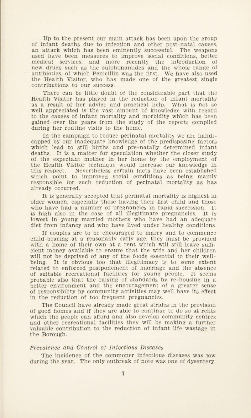 Up to the present our main attack has been upon the group of infant deaths due to infection and other post-natal causes, an attack which has been eminently successful. The weapons used have been measures to improve social conditions, better medical services, and more recently the introduction of new drugs such as the sulphonamides and the whole range of antibiotics, of which Penicillin was the first. We have also used the Health Visitor, who has made one of the greatest single contributions to our success. There can be little doubt of the considerable part that the Health Visitor has played in the reduction of infant mortality as a result of her advice and practical help. What is not so well appreciated is the vast amount of knowledge with regard to the causes of infant mortality and morbidity which has been gained over the years from the study of the reports compiled during her routine visits to the home. In the campaign to reduce perinatal mortality we are handi¬ capped by our inadequate knowledge of the predisposing factors which lead to still births and pre-natally determined infant deaths. It is a matter for speculation whether the closer study of the expectant mother in her home by the employment of the Health Visitor technique would increase our knowledge in this respect. Nevertheless certain facts have been established which point to improved social conditions as being mainly responsible for such reduction of perinatal mortality as has already occurred. It is generally accepted that perinatal mortality is highest in older women, especially those having their first child and those who have had a number of pregnancies in rapid succession. It is high also in the case of all illegitimate pregnancies. It is lowest in young married mothers who have had an adequate diet from infancy and who have lived under healthy conditions. If couples are to be encouraged to marry and to commence child-bearing at a reasonably early age, they must be provided with a home of their own at a rent which will still leave suffi¬ cient money available to ensure that the wife and her children will not be deprived of any of the foods essential to their well¬ being. It is obvious too that illegitimacy is to some extent related to enforced postponement of marriage and the absence of suitable recreational facilities for young people. It seems probable also that the raising of standards by re-housing in a better environment and the encouragement of a greater sense of responsibility by community activities may well have its effect in the reduction of too frequent pregnancies. The Council have already made great strides in the provision of good homes and if they are able to continue to do so at rents which the people can afford and also develop community centres and other recreational facilities they will be making a further valuable contribution to the reduction of infant life wastage in the Borough. Prevalence and Control of Infectious Diseases The incidence of the commoner infectious diseases was low during the year. The only outbreak of note was one of dysentery.