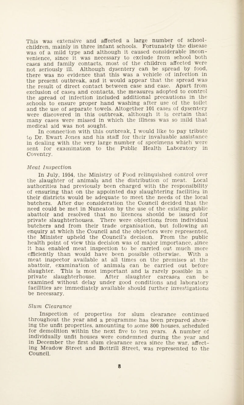 This was extensive and affected a large number of school- children, mainly in three infant schools. Fortunately the disease was of a mild type and although it caused considerable incon¬ venience, since it was necessary to exclude from school both cases and family contacts, most of the children affected were not seriously ill. Although dysentery can be spread by food, there was no evidence that this was a vehicle of infection in the present outbreak, and it would appear that the spread was the result of direct contact between case and case. Apart from exclusion of cases and contacts, the measures adopted to control the spread of infection included additional precautions in the schools to ensure proper hand washing after use of the toilet and the use of separate towels. Altogether 101 cases of dysentery were discovered in this outbreak, although it is certain that many cases were missed in which the illness was so mild that medical aid was not sought. In connection with this outbreak, I would like to pay tribute to Dr. Ewart Jones and his staff for their invaluable assistance in dealing with the very large number of specimens which were sent for examination to the Public Health Laboratory in Coventry. Meat Inspection In July, 1954, the Ministry of Food relinquished control over the slaughter of animals and the distribution of meat. Local authorities had previously been charged with the responsibility of ensuring that on the appointed day slaughtering facilities in their districts would be adequate to meet the needs of the local butchers. After due consideration the Council decided that the need could be met in Nuneaton by the use of the existing public abattoir and resolved that no licences should be issued for private slaughterhouses. There were objections from individual butchers and from their trade organisation, but following an enquiry at which the Council and the objectors were represented, the Minister upheld the Council’s decision. From the public health point of view this decision was of major importance, since it has enabled meat inspection to be carried out much more efficiently than would have been possible otherwise. With a meat inspector available at all times on the premises at the abattoir, examination of animals can be carried out before slaughter. This is most important and is rarely possible in a private slaughterhouse. After slaughter carcases can be examined without delay under good conditions and laboratory facilities are immediately available should further investigations be necessary. Slum Clearance Inspection of properties for slum clearance continued throughout the year and a programme has been prepared show¬ ing the unfit properties, amounting to some 800 houses, scheduled for demolition within the next five to ten years. A number of individually unfit houses were condemned during the year and in December the first slum clearance area since the war, affect¬ ing Meadow Street and Bottrill Street, was represented to the Council.