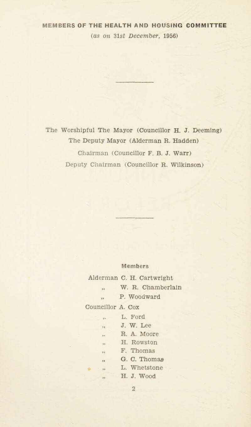 MEMBERS OF THE HEALTH AMD HOUSING COMMITTEE (as on 31 st December, 1956) The Worshipful The Mayor (Councillor H. J. Deeming) The Deputy Mayor (Alderman R. Hadden) Chairman (Councillor F. B. J. Warr) Deputy Chairman (Councillor R. Wilkinson) Members Alderman C. H. Cartwright „ W. R. Chamberlain „ P. Woodward Councillor A. Cox L. Ford ,, J. W. Lee „ R. A. Moore „ H. Rowston „ F. Thomas „ G. C. Thomas „ L. Whetstone „ H. J. Wood