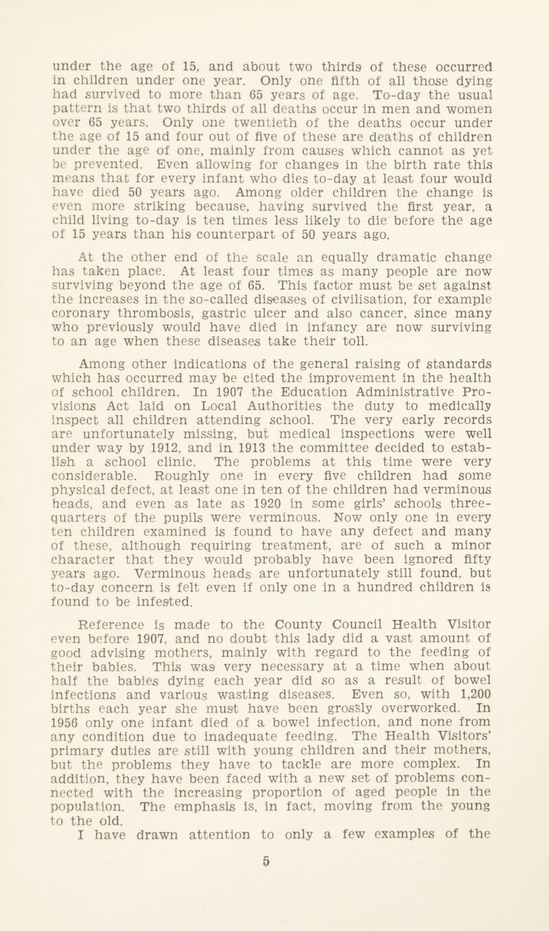 under the age of 15, and about two thirds of these occurred in children under one year. Only one fifth of all those dying had survived to more than 65 years of age. To-day the usual pattern is that two thirds of all deaths occur in men and women over 65 years. Only one twentieth of the deaths occur under the age of 15 and four out of five of these are deaths of children under the age of one, mainly from causes which cannot as yet be prevented. Even allowing for changes in the birth rate this means that for every infant who dies to-day at least four would have died 50 years ago. Among older children the change is even more striking because, having survived the first year, a child living to-day is ten times less likely to die before the age of 15 years than his counterpart of 50 years ago. At the other end of the scale an equally dramatic change has taken place. At least four times as many people are now surviving beyond the age of 65. This factor must be set against the increases in the so-called diseases of civilisation, for example coronary thrombosis, gastric ulcer and also cancer, since many who previously would have died in infancy are now surviving to an age when these diseases take their toll. Among other indications of the general raising of standards which has occurred may be cited the improvement in the health of school children. In 1907 the Education Administrative Pro¬ visions Act laid on Local Authorities the duty to medically inspect all children attending school. The very early records are unfortunately missing, but medical inspections were well under way by 1912, and in 1913 the committee decided to estab¬ lish a school clinic. The problems at this time were very considerable. Roughly one in every five children had some physical defect, at least one in ten of the children had verminous heads, and even as late as 1920 in some girls’ schools three- quarters of the pupils were verminous. Now only one in every ten children examined is found to have any defect and many of these, although requiring treatment, are of such a minor character that they would probably have been ignored fifty years ago. Verminous heads are unfortunately still found, but to-day concern is felt even if only one in a hundred children is found to be infested. Reference is made to the County Council Health Visitor even before 1907, and no doubt this lady did a vast amount of good advising mothers, mainly with regard to the feeding of their babies. This was very necessary at a time when about half the babies dying each year did so as a result of bowel infections and various wasting diseases. Even so, with 1,200 births each year she must have been grossly overworked. In 1956 only one infant died of a bowel infection, and none from any condition due to inadequate feeding. The Health Visitors’ primary duties are still with young children and their mothers, but the problems they have to tackle are more complex. In addition, they have been faced with a new set of problems con¬ nected with the increasing proportion of aged people in the population. The emphasis is, in fact, moving from the young to the old. I have drawn attention to only a few examples of the