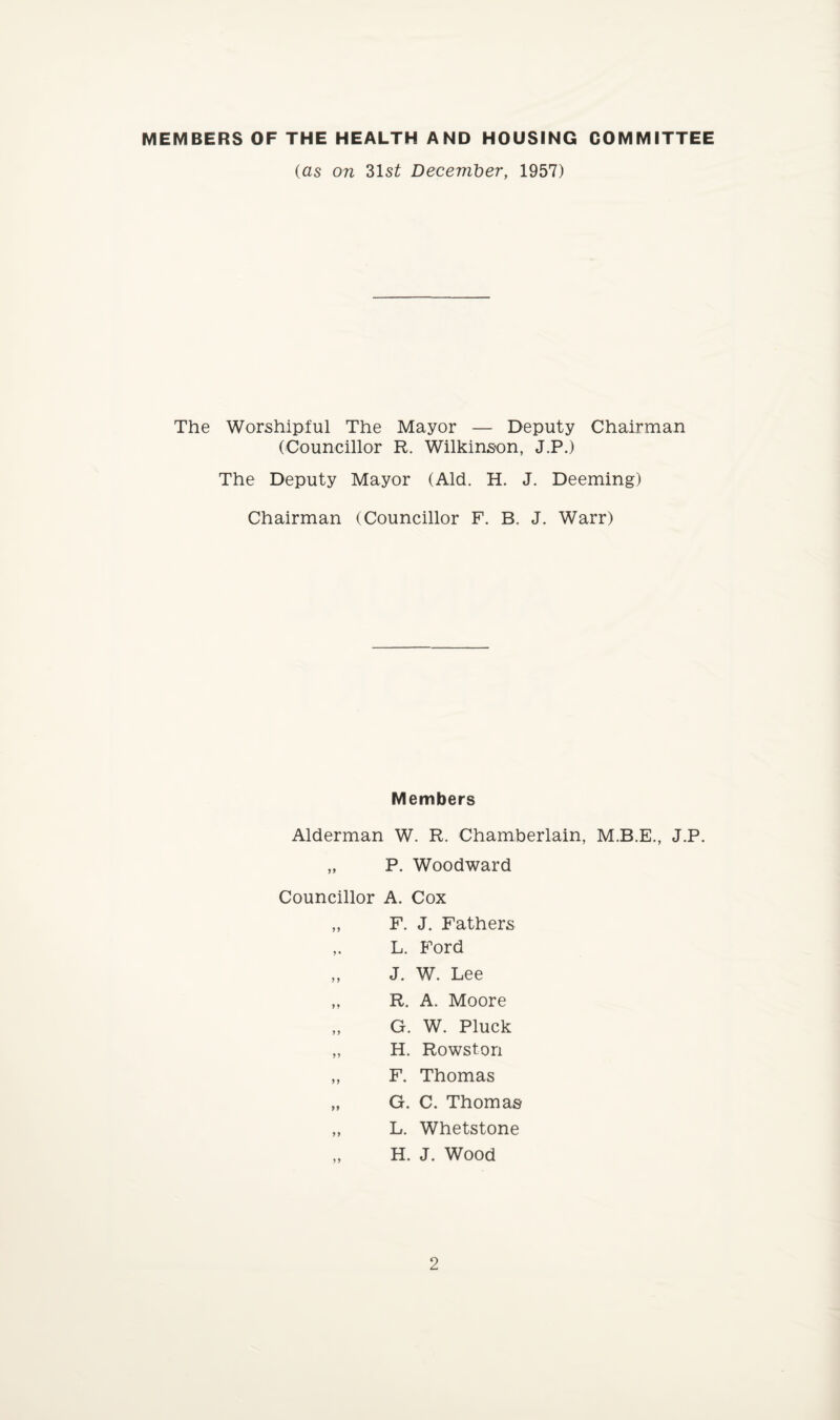 MEMBERS OF THE HEALTH AND HOUSING COMMITTEE (as on 31s£ December, 1957) The Worshipful The Mayor — Deputy Chairman (Councillor R. Wilkinson, J.P.) The Deputy Mayor (Aid. H. J. Deeming) Chairman (Councillor F. B. J. Warr) Members Alderman W. R. Chamberlain, M.B.E., J.P. „ P. Woodward Councillor A. Cox „ F. J. Fathers ,. L. Ford ,, J. W. Lee „ R. A. Moore „ G. W. Pluck „ H. Rowston „ F. Thomas „ G. C. Thomas „ L. Whetstone H. J. Wood