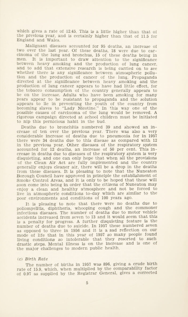 which gives a rate of 12.45. This is a little higher than that of the previous year, and is certainly higher than that of 11.5 for England and Wales. Malignant diseases accounted for 95 deaths, an increase of two over the last year. Of these deaths, 18 were due to car¬ cinoma of the lung and bronchus, 15 of these deaths being in men. It is important to draw attention to the significance between heavy smoking and the production of lung cancer, and to add that extensive research is being carried on to see whether there is any significance between atmospheric pollu¬ tion and the production of cancer of the lung. Propaganda directed at the significance between heavy smoking and the production of lung cancer appears to have had little effect, for the tobacco consumption of the country generally appears to be on the increase. Adults who have been smoking for many years appear to be resistant to propaganda and the solution appears to lie in preventing the youth of the country from becoming slaves to “Lady Nicotine.” In this way one of the possible causes of carcinoma of the lung would be removed. A rigorous campaign directed at school children must be initiated to nip this pernicious habit in the bud. Deaths due to bronchitis numbered 39 and showed an in¬ crease of ten over the previous year. There was also a very considerable increase of deaths due to pneumonia for in 1957 there were 34 deaths due to this disease as compared with 12 in the previous year. Other diseases of the respiratory system accounted for 12 deaths, an increase of 50 per cent. This in¬ crease in deaths due to diseases of the respiratory system is very disquieting, and one can only hope that when all the provisions of the Clean Air Act are fully implemented and the country generally enjoys cleaner air, there will be a drop in the deaths from these diseases. It is pleasing to note that the Nuneaton Borough Council have approved in principle the establishment of Smoke Control Areas, and it is only to be hoped that these will soon come into being in order that the citizens of Nuneaton may enjoy a clean and healthy atmosphere and not be forced to live in atmospheric conditions to-day which are similar to the poor environments and conditions of 100 years ago. It is pleasing to note that there were no deaths due to poliomyelitis, diphtheria, whooping cough and the commoner infectious diseases. The number of deaths due to motor vehicle accidents increased from seven to 13 and it would seem that this is a penalty for progress. A further disquieting feature is the number of deaths due to suicide. In 1957 these numbered seven as opposed to three in 1956 and it is a sad reflection on our mode of life that in this year of 1957 so many people found living conditions so intolerable that they resorted to such drastic steps. Mental illness is on the increase and is one of the major challenges to modern public health. (c) Birth Rate The number of births in 1957 was 896, giving a crude birth rate of 15.9, which, when multiplied by the comparability factor of 0.97 as supplied by the Registrar General, gives a corrected