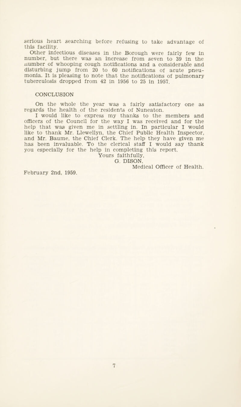 serious heart searching before refusing to take advantage of this facility. Other infectious diseases in the Borough were fairly few in number, but there was* an increase from seven to 39 in the number of whooping cough notifications and a considerable and disturbing jump from 20 to 60 notifications of acute pneu¬ monia. It is pleasing to note that the notifications of pulmonary tuberculosis dropped from 42 in 1956 to 25 in 1957. CONCLUSION On the whole the year was a fairly satisfactory one as regards the health of the residents of Nuneaton. I would like to express my thanks to the members and officers of the Council for the way I was received and for the help that was given me in settling in. In particular I would like to thank Mr. Llewellyn, the Chief Public Health Inspector, and Mr. Baume, the Chief Clerk. The help they have given me has been invaluable. To the clerical staff I would say thank you especially for the help in completing this report. Yours faithfully, G. DISON, Medical Officer of Health. February 2nd, 1959.