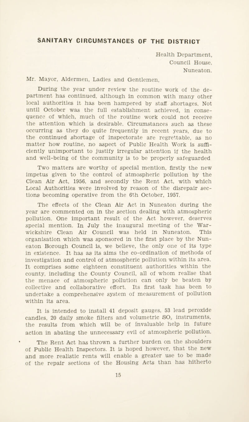 SANITARY CIRCUMSTANCES OF THE DISTRICT Health Department, Council House, Nuneaton. Mr. Mayor, Aldermen, Ladies and Gentlemen, During the year under review the routine work of the de¬ partment has continued, although in common with many other local authorities it has been hampered by staff shortages. Not until October was the full establishment achieved, in conse¬ quence of which, much of the routine work could not receive the attention which is desirable. Circumstances such as these occurring as they do quite frequently in recent years, due to the continued shortage of inspectorate are regrettable, as no matter how routine, no aspect of Public Health Work is suffi¬ ciently unimportant to justify irregular attention if the health and well-being of the community is to be properly safeguarded Two matters are worthy of special mention, firstly the new impetus given to the control of atmospheric pollution by the Clean Air Act, 1956, and secondly the Rent Act, with which Local Authorities were involved by reason of the disrepair sec¬ tions becoming operative from the 6th October, 1957. The effects of the Clean Air Act in Nuneaton during the year are commented on in the section dealing with atmospheric pollution. One important result of the Act however, deserves special mention. In July the inaugural meeting of the War¬ wickshire Clean Air Council was held in Nuneaton. This organisation which was sponsored in the first place by the Nun¬ eaton Borough Council is, we believe, the only one of its type in existence. It has as its aims the co-ordination of methods of investigation and control of atmospheric pollution within its area. It comprises some eighteen constituent authorities within the county, including the County Council, all of whom realise that the menace of atmospheric pollution can only be beaten by collective and collaborative effort. Its first task has been to undertake a comprehensive system of measurement of pollution within its area. It is intended to install 41 deposit gauges, 53 lead peroxide candles, 20 daily smoke filters and volumetric S02 instruments, the results from which will be of invaluable help in future action in abating the unnecessary evil of atmospheric pollution. The Rent Act has thrown a further burden on the shoulders of Public Health Inspectors. It is hoped however, that the new and more realistic rents will enable a greater use to be made of the repair sections of the Housing Acts than has hitherto