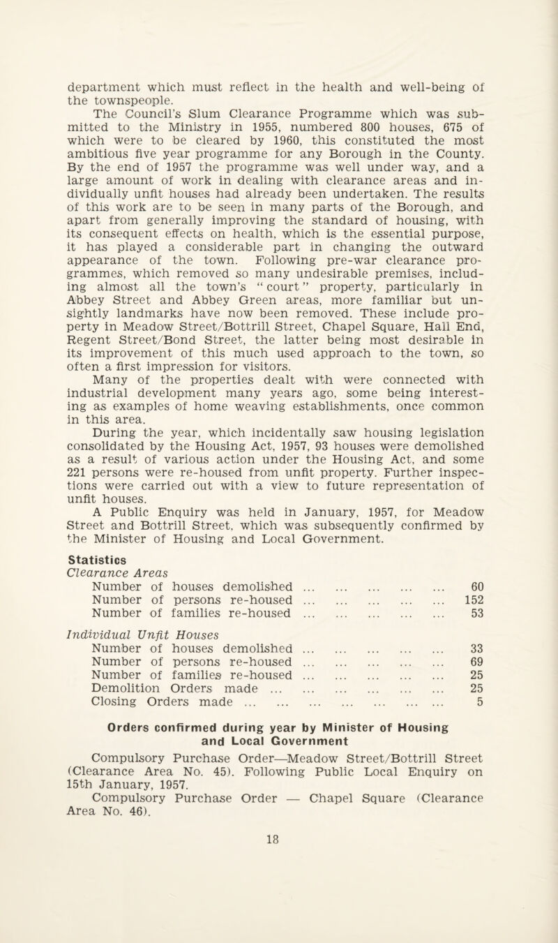 department which must reflect in the health and well-being of the townspeople. The Council’s Slum Clearance Programme which was sub¬ mitted to the Ministry in 1955, numbered 800 houses, 675 of which were to be cleared by 1960, this constituted the most ambitious five year programme for any Borough in the County. By the end of 1957 the programme was well under way, and a large amount of work in dealing with clearance areas and in¬ dividually unfit houses had already been undertaken. The results of this work are to be seen in many parts of the Borough, and apart from generally improving the standard of housing, with its consequent effects on health, which is the essential purpose, it has played a considerable part in changing the outward appearance of the town. Following pre-war clearance pro¬ grammes, which removed so many undesirable premises, includ¬ ing almost all the town’s “ court ” property, particularly in Abbey Street and Abbey Green areas, more familiar but un¬ sightly landmarks have now been removed. These include pro¬ perty in Meadow Street/Bottrill Street, Chapel Square, Hall End, Regent Street/Bond Street, the latter being most desirable in its improvement of this much used approach to the town, so often a first impression for visitors. Many of the properties dealt with were connected with industrial development many years ago, some being interest¬ ing as examples of home weaving establishments, once common in this area. During the year, which incidentally saw housing legislation consolidated by the Housing Act, 1957, 93 houses were demolished as a result of various action under the Housing Act, and some 221 persons were re-housed from unfit property. Further inspec¬ tions were carried out with a view to future representation of unfit houses. A Public Enquiry was held in January, 1957, for Meadow Street and Bottrill Street, which was. subsequently confirmed by the Minister of Housing and Local Government. Statistics Clearance Areas Number of houses demolished Number of persons re-housed Number of families re-housed Individual Unfit Houses Number of houses demolished Number of persons re-housed Number of families re-housed Demolition Orders made ... Closing Orders made . 60 152 53 33 69 25 25 5 Orders confirmed during year by Minister of Housing and Local Government Compulsory Purchase Order—Meadow Street/Bottrill Street (Clearance Area No. 45). Following Public Local Enquiry on 15th January, 1957. Compulsory Purchase Order — Chapel Square (Clearance Area No. 46).