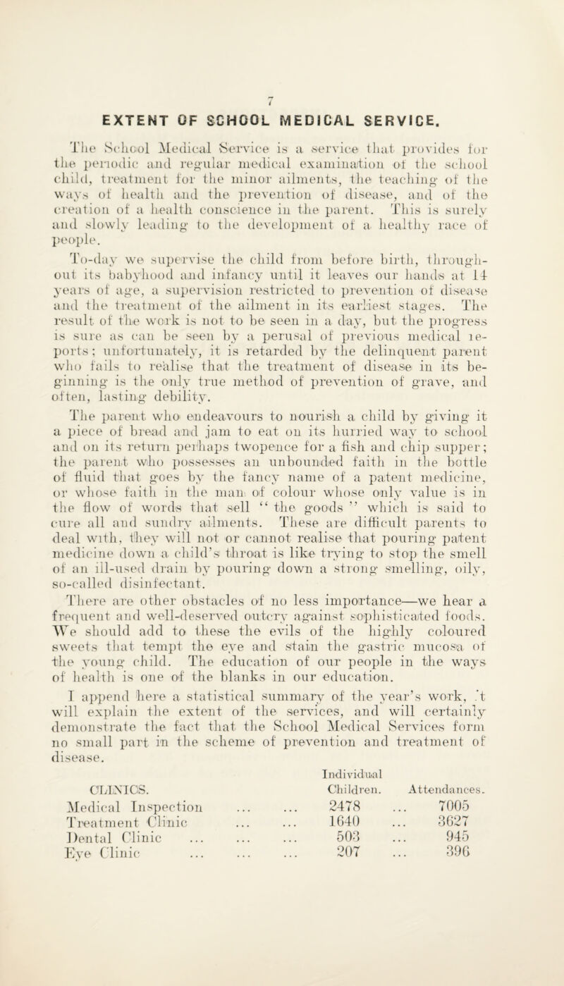 The School Medical Service is a service that provides for the periodic and regular medical examination of the school child, treatment for the minor ailments, the teaching of the ways of health and the prevention of disease, and of the creation of a health conscience in the parent. This is surely and slowly leading to the development of a healthy race of people. To-day we supervise the child from before birth, through¬ out its babyhood and infancy until it Leaves our hands at Id years of age, a supervision restricted to prevention of disease and the treatment of the ailment in its earliest stages. The result of the work is not to be seen in a day, but the progress is sure as can be seen by a perusal of previous medical le- ports ; unfortunately, it is retarded by the delinquent parent who fails to realise that the treatment of disease in its be¬ ginning is the only true method of prevention of grave, and often, lasting debility. The parent who> endeavours to nourish a child by giving it a piece of bread and jam to eat on its hurried way to school and on its return perhaps twopence for a fish and chip supper ; the parent who possesses an unbounded faith in the bottle of fluid that goes by the fancy name of a patent medicine, or whose faith in the man of colour whose only value is in the flow of words that sell “ the goods ” which is said to cure all and sundry ailments. These are difficult parents to deal with, they will not or cannot realise that pouring patent medicine down a child's throat is like trying to stop the smell of an ill-used drain by pouring down a strong* smelling, oily, so-called disinfectant. There are other obstacles of no less importance—we hear a frequent and well-deserved outcry against sophisticated foods. We should add to these the evils of the highly coloured sweets that tempt the eye and stain the gastric mucosa of the young child. The education of our people in the ways of healtli is one of the blanks in our education. T append here a statistical summary of the year’s will explain the extent of the services, and will demonstrate the fact that the School Medical no small part in the scheme of prevention and disease. CLINICS. Medical Inspection Treatment Clinic Dental Clinic Eve Clinic 1/ work, it certainly t/ Services form treatment of Individual Children. Attendances 2478 7005 1640 3627 503 945 207 396