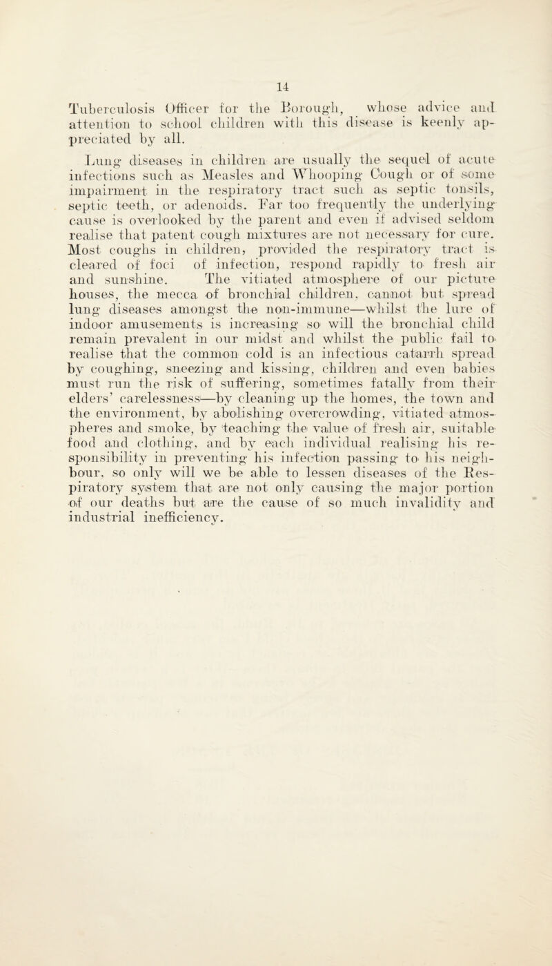 Tuberculosis Officer for the Borough, whose advice and attention to school children with this disease is keenly ap¬ preciated by all. Lung diseases in children are usually the sequel of acute infections such as Measles and Whooping Oough or of some- impairment in the respiratory tract such as septic tonsils, septic teeth, or adenoids. Bar too frequently the underlying cause is overlooked by the parent and even if advised seldom realise that patent cough mixtures are not necessary for cure. Most coughs in children, provided the respiratory tract is cleared of foci of infection, respond rapidly to fresh air and sunshine. The vitiated atmosphere of our picture houses, the mecca of bronchial children, cannot but spread lung diseases amongst the non-immune—whilst the lure of indoor amusements is increasing so will the bronchial child remain prevalent in our midst and whilst the public fail to realise that the common cold is an infectious catarrh spread by coughing, sneezing and kissing, children and even babies must run the risk of suffering, sometimes fatally from their elders’ carelessness1—by cleaning up the homes, the town and the environment, by abolishing overcrowding, vitiated atmos¬ pheres and smoke, by teaching the value of fresh air, suitable food and clothing, and by each individual realising his re¬ sponsibility in preventing his infection passing to his neigh¬ bour, so only will we be able to lessen diseases of the Res¬ piratory system that are not only causing the major portion of our deaths but are the cause of so much invalidity and industrial inefficiency.