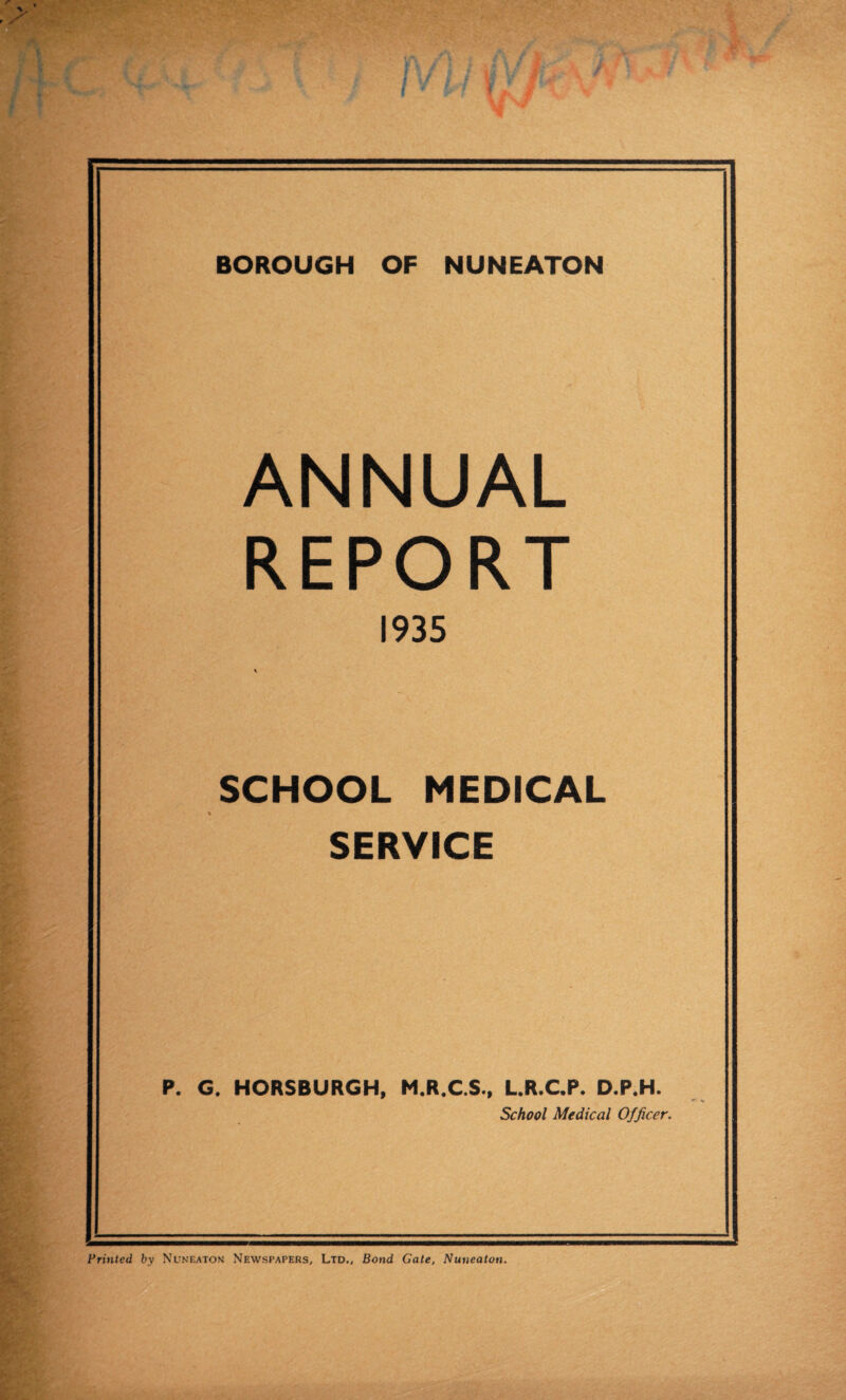 ANNUAL REPORT 1935 SCHOOL MEDICAL SERVICE P. G. HORSBURGH, M.R.C.S., L.R.C.P. D.P.H. School Medical Officer. Printed by Nuneaton Newspapers, Ltd., Bond Gate, Nuneaton.