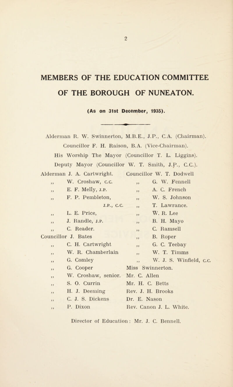 MEMBERS OF THE EDUCATION COMMITTEE OF THE BOROUGH OF NUNEATON. (As on 31st December, 1935). Alderman R. W. Swinnerton, M.B.E., J.P., C.A. (Chairman). Councillor F. H. Raison, B.A. (Vice-Chairman). His Worship The Mayor (Councillor T. L. Liggins). Deputy Mayor (Councillor W. T. Smith, J.P., C.C.). Alderman J. A. Cartwright. ,, W. Croshaw, c.c. ,, E. F. Melly, j.p. ,, F. P. Pembleton, j.p., c.c. ,, L. E. Price, ,, J. Randle, j.p. ,, C. Reader. Councillor J. Bates ,, C. H. Cartwright ,, W. R. Chamberlain ,, G. Comley ,, G. Cooper ,, W. Croshaw, senior. ,, S. 0. Currin ,, H. J. Deeming ,, C. J. S. Dickens ,, P. Dixon Councillor W. T. Dodwell ,, G. W. Fennell ,, A. C. French ,, W. S. Johnson ,, T. Lawrance. ,, W. R. Lee ,, B. H. Mayo ,, C. Ramsell ,, B. Roper ,, G. C. Teebay ,, W. T. Timms ,, W. J. S. Winfield, c.c. Miss Swinnerton. Mr. C. Allen Mr. H. C. Betts Rev. J. H. Brooks Dr. E. Nason Rev. Canon J. L. White. Director of Education: Mr. J. C. Bennell.