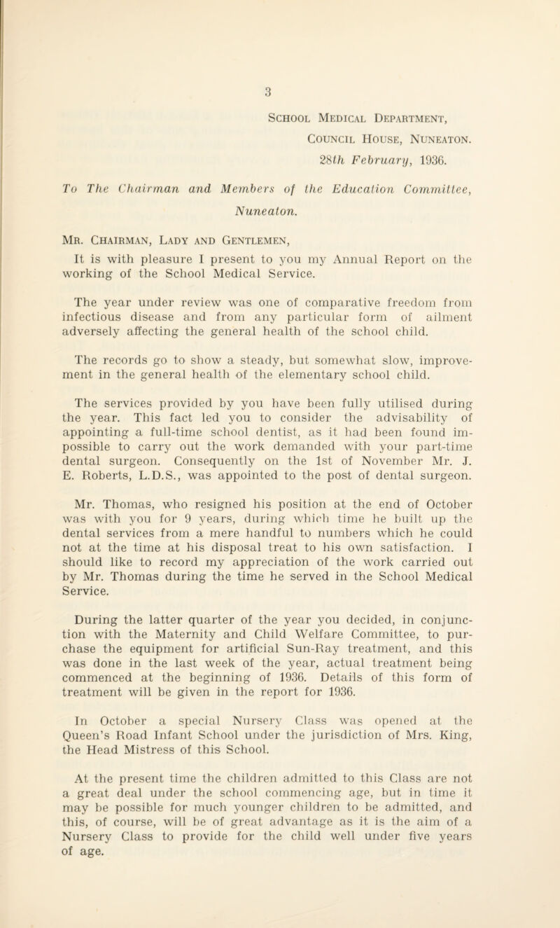 School Medical Department, Council House, Nuneaton. 28th February, 1936. To The Chairman and Members of the Education Committee, Nuneaton. Mr. Chairman, Lady and Gentlemen, It is with pleasure I present to you my Annual Report on the working of the School Medical Service. The year under review was one of comparative freedom from infectious disease and from any particular form of ailment adversely affecting the general health of the school child. The records go to show a steady, but somewhat slow, improve¬ ment in the general health of the elementary school child. The services provided by you have been fully utilised during the year. This fact led you to consider the advisability of appointing a full-time school dentist, as it had been found im¬ possible to carry out the work demanded with your part-time dental surgeon. Consequently on the 1st of November Mr. J. E. Roberts, L.D.S., was appointed to the post of dental surgeon. Mr. Thomas, who resigned his position at the end of October was with you for 9 years, during which time he built up the dental services from a mere handful to numbers which he could not at the time at his disposal treat to his own satisfaction. I should like to record my appreciation of the work carried out by Mr. Thomas during the time he served in the School Medical Service. During the latter quarter of the year you decided, in conjunc¬ tion with the Maternity and Child Welfare Committee, to pur¬ chase the equipment for artificial Sun-Ray treatment, and this was done in the last week of the year, actual treatment being commenced at the beginning of 1936. Details of this form of treatment will be given in the report for 1936. In October a special Nursery Class was opened at the Queen’s Road Infant School under the jurisdiction of Mrs. King, the Head Mistress of this School. At the present time the children admitted to this Class are not a great deal under the school commencing age, but in time it may be possible for much younger children to be admitted, and this, of course, will be of great advantage as it is the aim of a Nursery Class to provide for the child well under five years of age.