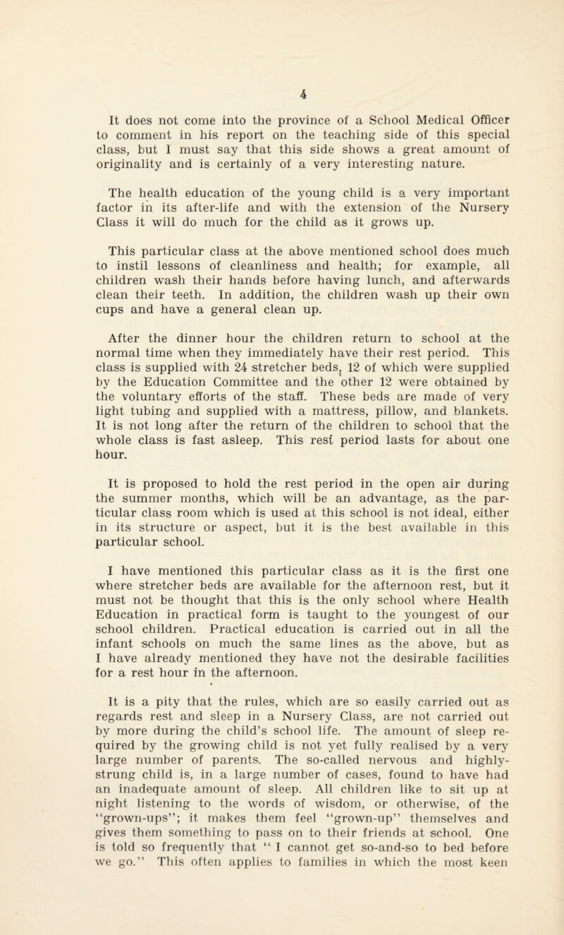 It does not come into the province of a School Medical Officer to comment in his report on the teaching side of this special class, but I must say that this side shows a great amount of originality and is certainly of a very interesting nature. The health education of the young child is a very important factor in its after-life and with the extension of the Nursery Class it will do much for the child as it grows up. This particular class at the above mentioned school does much to instil lessons of cleanliness and health; for example, all children wash their hands before having lunch, and afterwards clean their teeth. In addition, the children wash up their own cups and have a general clean up. After the dinner hour the children return to school at the normal time when they immediately have their rest period. This class is supplied with 24 stretcher beds, 12 of which were supplied by the Education Committee and the other 12 were obtained by the voluntary efforts of the staff. These beds are made of very light tubing and supplied with a mattress, pillow, and blankets. It is not long after the return of the children to school that the whole class is fast asleep. This rest period lasts for about one hour. It is proposed to hold the rest period in the open air during the summer months, which will be an advantage, as the par¬ ticular class room which is used at this school is not ideal, either in its structure or aspect, but it is the best available in this particular school. I have mentioned this particular class as it is the first one where stretcher beds are available for the afternoon rest, but it must not be thought that this is the only school where Health Education in practical form is taught to the youngest of our school children. Practical education is carried out in all the infant schools on much the same lines as the above, but as I have already mentioned they have not the desirable facilities for a rest hour in the afternoon. 4 It is a pity that the rules, which are so easily carried out as regards rest and sleep in a Nursery Class, are not carried out by more during the child’s school life. The amount of sleep re¬ quired by the growing child is not yet fully realised by a very large number of parents. The so-called nervous and highly- strung child is, in a large number of cases, found to have had an inadequate amount of sleep. All children like to sit up at night listening to the words of wisdom, or otherwise, of the “grown-ups”; it makes them feel “grown-up” themselves and gives them something to pass on to their friends at school. One is told so frequently that “ I cannot get so-and-so to bed before we go.” This often applies to families in which the most keen