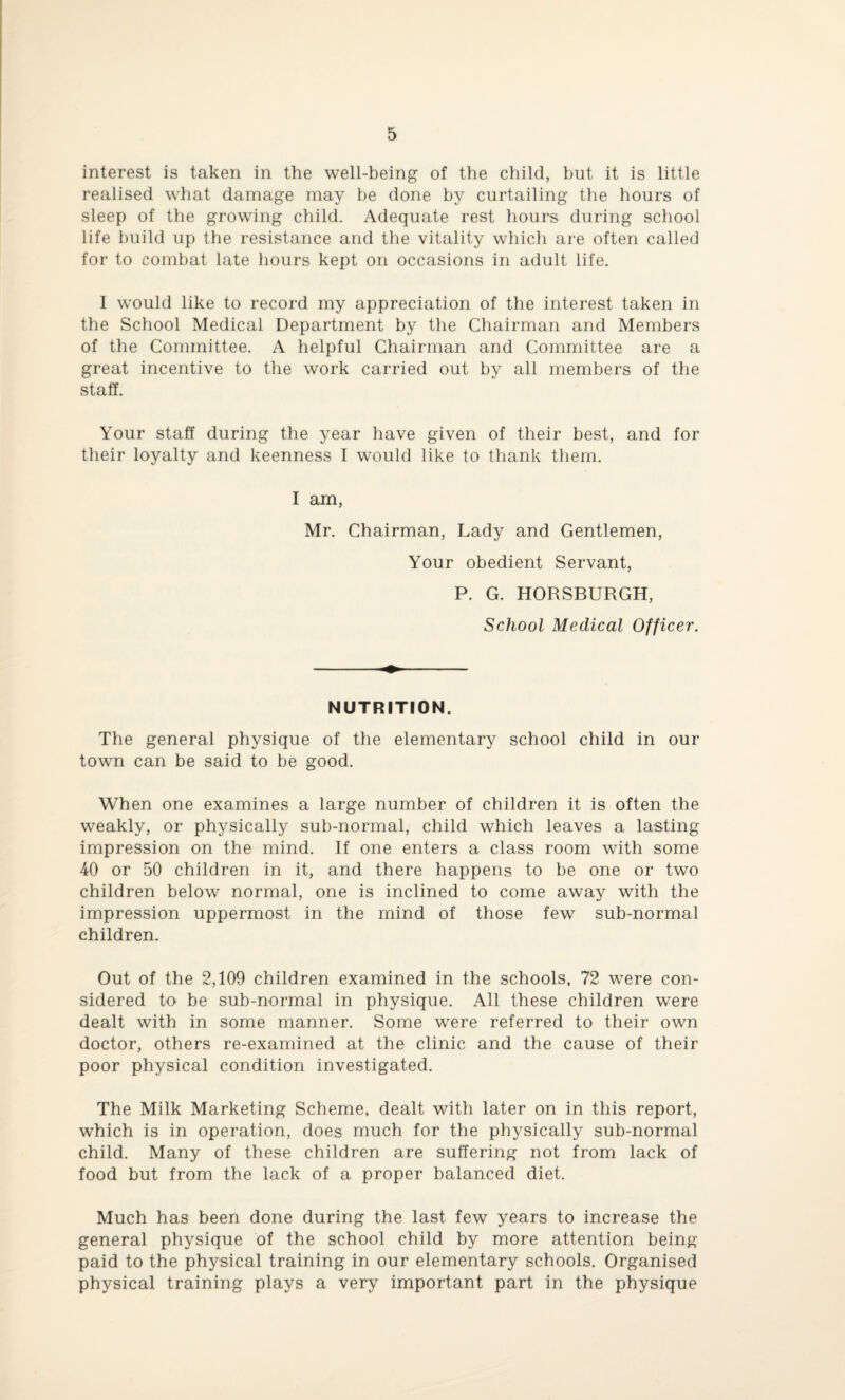 interest is taken in the well-being of the child, but it is little realised what damage may be done by curtailing the hours of sleep of the growing child. Adequate rest hours during school life build up the resistance and the vitality which are often called for to combat late hours kept on occasions in adult life. I would like to record my appreciation of the interest taken in the School Medical Department by the Chairman and Members of the Committee. A helpful Chairman and Committee are a great incentive to the work carried out by all members of the staff. Your staff during the year have given of their best, and for their loyalty and keenness I would like to thank them. I am, Mr. Chairman, Lady and Gentlemen, Your obedient Servant, P. G. HORSBURGH, School Medical Officer. NUTRITION. The general physique of the elementary school child in our town can be said to be good. When one examines a large number of children it is often the weakly, or physically sub-normal, child which leaves a lasting impression on the mind. If one enters a class room with some 40 or 50 children in it, and there happens to be one or two children below normal, one is inclined to come away with the impression uppermost in the mind of those few sub-normal children. Out of the 2,109 children examined in the schools. 72 were con¬ sidered to be sub-normal in physique. All these children were dealt with in some manner. Some were referred to their own doctor, others re-examined at the clinic and the cause of their poor physical condition investigated. The Milk Marketing Scheme, dealt with later on in this report, which is in operation, does much for the physically sub-normal child. Many of these children are suffering not from lack of food but from the lack of a proper balanced diet. Much has been done during the last few years to increase the general physique of the school child by more attention being paid to the physical training in our elementary schools. Organised physical training plays a very important part in the physique