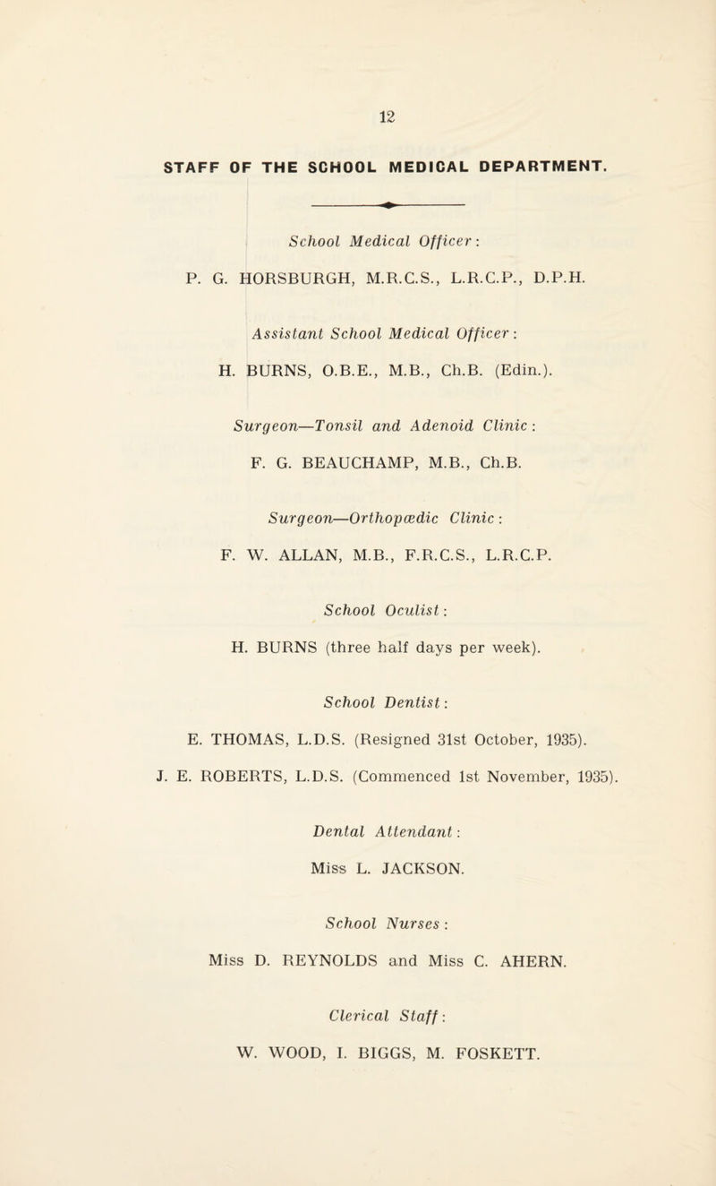 STAFF OF THE SCHOOL MEDICAL DEPARTMENT. School Medical Officer: P. G. HORSBURGH, M.R.C.S., L.R.C.P., D.P.H. Assistant School Medical Officer: H. BURNS, O.B.E., M.B., Ch.B. (Edin.). Surgeon—Tonsil and Adenoid Clinic : F. G. BEAUCHAMP, M.B., Ch.B. Surgeon—Orthopcedic Clinic : F. W. ALLAN, M.B., F.R.C.S., L.R.C.P. School Oculist: H. BURNS (three half days per week). School Dentist: E. THOMAS, L.D.S. (Resigned 31st October, 1935). J. E. ROBERTS, L.D.S. (Commenced 1st November, 1935). Dental Attendant: Miss L. JACKSON. School Nurses : Miss D. REYNOLDS and Miss C. AHERN. Clerical Staff: W. WOOD, I. BIGGS, M. FOSKETT.