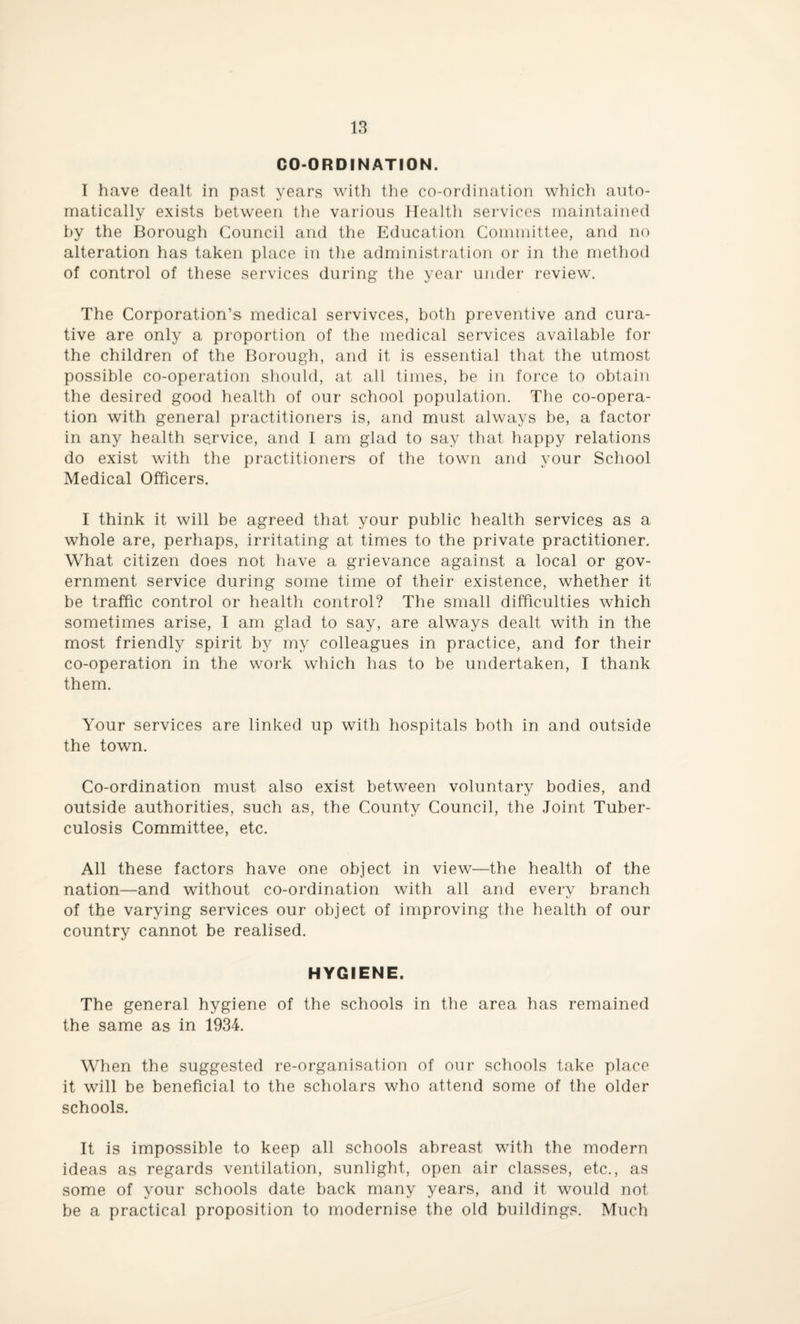 CO-ORDINATION. I have dealt in past years with the co-ordination which auto¬ matically exists between the various Health services maintained by the Borough Council and the Education Committee, and no alteration has taken place in the administration or in the method of control of these services during the year under review. The Corporation’s medical servivces, both preventive and cura¬ tive are only a proportion of the medical services available for the children of the Borough, and it is essential that the utmost possible co-operation should, at all times, be in force to obtain the desired good health of our school population. The co-opera¬ tion with general practitioners is, and must always be, a factor in any health service, and I am glad to say that happy relations do exist with the practitioners of the town and your School Medical Officers. I think it will be agreed that your public health services as a whole are, perhaps, irritating at times to the private practitioner. What citizen does not have a grievance against a local or gov¬ ernment service during some time of their existence, whether it be traffic control or health control? The small difficulties which sometimes arise, I am glad to say, are always dealt with in the most friendly spirit by my colleagues in practice, and for their co-operation in the work which has to be undertaken, I thank them. Your services are linked up with hospitals both in and outside the town. Co-ordination must also exist between voluntary bodies, and outside authorities, such as, the County Council, the Joint Tuber¬ culosis Committee, etc. All these factors have one object in view—the health of the nation—and without co-ordination with all and every branch of the varying services our object of improving the health of our country cannot be realised. HYGIENE. The general hygiene of the schools in the area has remained the same as in 1934. When the suggested re-organisation of our schools take place it will be beneficial to the scholars who attend some of the older schools. It is impossible to keep all schools abreast with the modern ideas as regards ventilation, sunlight, open air classes, etc., as some of your schools date back many years, and it would not be a practical proposition to modernise the old buildings. Much