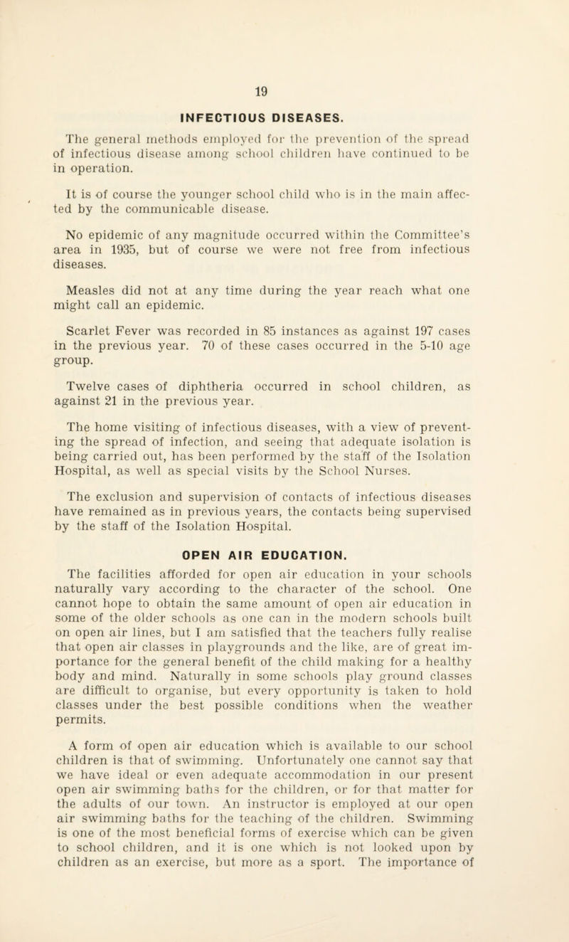INFECTIOUS DISEASES. The general methods employed for the prevention of the spread of infectious disease among school children have continued to be in operation. It is of course the younger school child who is in the main affec¬ ted by the communicable disease. No epidemic of any magnitude occurred within the Committee’s area in 1935, but of course we were not free from infectious diseases. Measles did not at any time during the year reach what one might call an epidemic. Scarlet Fever was recorded in 85 instances as against 197 cases in the previous year. 70 of these cases occurred in the 5-10 age group. Twelve cases of diphtheria occurred in school children, as against 21 in the previous year. The home visiting of infectious diseases, with a view of prevent¬ ing the spread of infection, and seeing that adequate isolation is being carried out, has been performed by the staff of the Isolation Hospital, as well as special visits by the School Nurses. The exclusion and supervision of contacts of infectious diseases have remained as in previous years, the contacts being supervised by the staff of the Isolation Hospital. OPEN AIR EDUCATION. The facilities afforded for open air education in your schools naturally vary according to the character of the school. One cannot hope to obtain the same amount of open air education in some of the older schools as one can in the modern schools built on open air lines, but I am satisfied that the teachers fully realise that open air classes in playgrounds and the like, are of great im¬ portance for the general benefit of the child making for a healthy body and mind. Naturally in some schools play ground classes are difficult to organise, but every opportunity is taken to hold classes under the best possible conditions when the weather permits. A form of open air education which is available to our school children is that of swimming. Unfortunately one cannot say that we have ideal or even adequate accommodation in our present open air swimming baths for the children, or for that matter for the adults of our town. An instructor is employed at our open air swimming baths for the teaching of the children. Swimming is one of the most beneficial forms of exercise which can be given to school children, and it is one which is not looked upon by children as an exercise, but more as a sport. The importance of