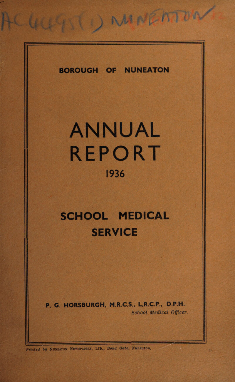 BOROUGH OF NUNEATON ANNUAL REPORT 1936 SCHOOL MEDICAL SERVICE P. G. HORSBURGH, M.R.C.S., L.R.C.P., D.P.H. School Medical Officer. Printed by NUNEATON Newspapers, Ltd., Bond Gate, Nuneaton. Ka