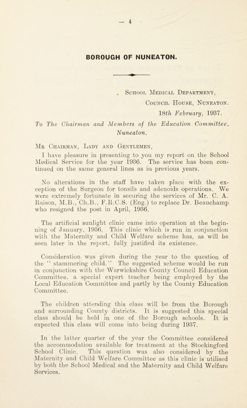 BOROUGH OF NUNEATON. „ School Medical Department, Council House, Nuneaton. 18th February, 1937. To The Chairman and Members of the Education Committee, Nuneaton. Mr Chairman, Lady and Gentlemen, I have pleasure in presenting to you my report on the School Medical Service for the year 1936. The service has been con¬ tinued on the same general lines as in previous years. No alterations in the staff have taken place with the ex¬ ception of the Surgeon for tonsils and adenoids operations. We were extremely fortunate in securing the services of Mr. C. A. Eaison, M.B., Ch.B., F.B.C.S. (Eng.) to replace Dr. Beauchamp who resigned the post in April, 1936. The artificial sunlight clinic came into operation at the begin¬ ning of January, 1936. This clinic which is run in conjunction with the Maternity and Child Welfare scheme has, as will be seen later in the report, fully justified its existence. Consideration was given during the year to the question of the “ stammering child.” The suggested scheme would be run in conjunction with the Warwickshire County Council Education Committee, a special expert teacher being employed by the Local Education Committee and partly by the County Education Committee. The children attending this class will be from the Borough and surrounding County districts. It is suggested this special class should be held in one of the Borough schools. It is expected this class will come into being during 1937. In the latter quarter of the year the Committee considered the accommodation available for treatment at the Stockingford School Clinic. This question was also considered by the Maternity and Child Welfare Committee as this clinic is utilised by both the School Medical and the Maternity and Child Welfare Services.