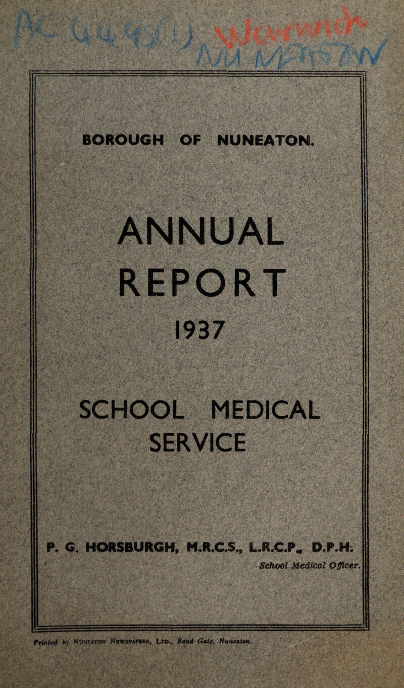 ANNUAL REPORT 1937 SCHOOL MEDICAL SERVICE P. G. HORS BURGH, M.R.C.S., L.R.C.PW D.P.H. * School Medical Officer. Printed by Nuneaton N’kwspapbrs, Ltd., Bond Gate, Nuneaton.