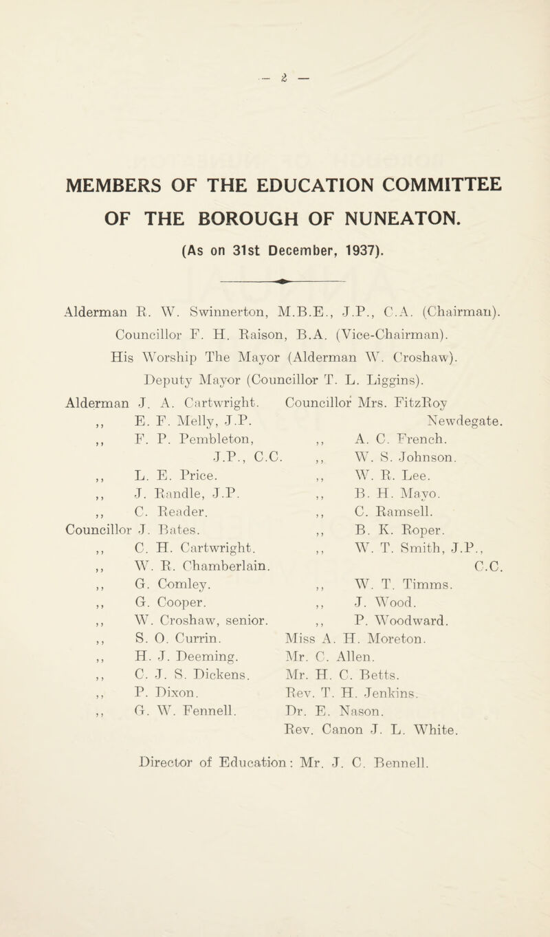 MEMBERS OF THE EDUCATION COMMITTEE OF THE BOROUGH OF NUNEATON. (As on 31st December, 1937). Alderman R. W. Swinnerton, M.B.E., J.P., C.A. (Chairman). Councillor F. H. Raison, B.A. (Vice-Chairman). His Worship The Mayor (Alderman W. Croshaw). Deputy Mayor (Councillor T. L. Liggins). Alderman J. A. Cartwright. Councillor Mrs. FitzRoy ,, E. F. Melly, J.P. Newdegate. ,, F. P. Pembleton, ,, A. C. French. J.P.. C.C. .. W. S. Johnson. ,, L. E. Price. ,, J. Randle, J.P. ,, C. Reader. Councillor J. Bates. ,, C. H. Cartwright. ,, W. R. Chamberlain. ,, G. Comley. ,, G. Cooper. ,, W. Croshaw, senior. ,, S. 0. Currin. ,, H. J. Deeming. ,, C, J. S. Dickens. ,, P. Dixon. ,, G. W. Fennell. ,, W. R, Lee. ,, B. H. Mayo. ,, C. Ramsell. ,, B. K. Roper. ,, W. T. Smith, J.P., C.C. ,, W. T. Timms. ,, J. Wood. ,, P. Woodward. Miss A. H. Moreton. Mr. C. Allen. Mr. H. C. Betts. Rev. T. H. Jenkins. Dr. E. Nason. Rev. Canon J. L. White. Director of Education: Mr. J. C. Bennell.