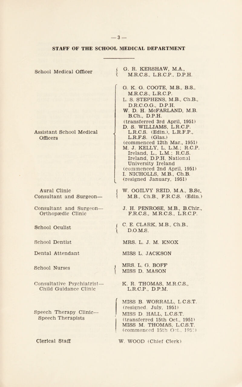 STAFF OF THE SCHOOL School Medical Officer Assistant School Medical Officers Aural Clinic Consultant and Surgeon— Consultant and Surgeon— Orthopaedic Clinic School Oculist School Dentist Dental Attendant School Nurses Consultative Psychiatrist— Child Guidance Clinic Speech Therapy Clinic— Speech Therapists Clerical Staff MEDICAL DEPARTMENT G. R. KERSHAW, M.A., M.R.C.S., L.R.C.P., D.P.H. G. K. G. COOTE, M.B., B.S., M.R.C.S., L.R.C.P. L. S. STEPHENS, M.B., Ch.B., D.R.C.O.G., D.P.H. W. D. H. MCFARLAND, M.B. B.Ch., D.P.H. (transferred 3rd April, 1951) D. S. WILLIAMS, L.R.C.P. L.R.C.S. (Edin.), L.R.F.P., L. R.F.S. (Glas.) (commenced 12th Mar., 1951) M. J. KELLY, L, L.M.; R.C.P. Ireland, L., L.M.; R.C.S. Ireland, D.P.H. National University Ireland (commenced 2nd April, 1951) I. NICHOLLS, M.B., Ch.B. (resigned January, 1951) W. OGILVY REID, M.A., B.Sc., M. B., Ch.B., F.R.C.S. (Edin.) J. H. PENROSE, M.B., B.Chir., F.R.C.S., M.R.C.S., L.R.C.P. C. E. CLARK, M.B., Ch.B., D.O.M.S. MRS. L. J. M. KNOX MISS L. JACKSON MRS. L. G. BOFF MISS D. MASON K. R. THOMAS, M.R.C.S., L.R.C.P., D.P.M. MISS B. WORRALL, L C.S.T. (resigned. July, 1951) MISS D HALL, L.C.S.T. (transferred 15th Oct., 1951) MISS M. THOMAS, L.C.S.T. (commenced 15th Oct., 1952) W. WOOD (Chief Clerk)