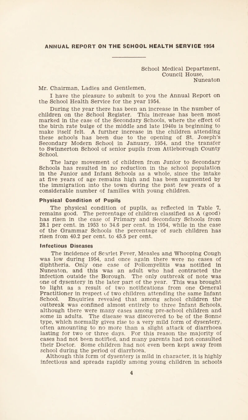 ANNUAL REPORT ON THE SCHOOL HEALTH SERVICE 1954 School Medical Department, Council House, Nuneaton Mr. Chairman, Ladies and Gentlemen, I have the pleasure to submit to you the Annual Report on the School Health Service for the year 1954. During the year there has been an increase in the number of children on the School Register. This increase has been most marked in the case of the Secondary Schools, where the effect of the birth rate bulge of the middle and late 1940s is beginning to make itself felt. A further increase in the children attending these schools has been due to the opening of St. Joseph’s Secondary Modern School in January, 1954, and the transfer to Swinnerton School of senior pupils from Attleborough County School. The large movement of children from Junior to Secondary Schools has resulted in no reduction in the school population in the Junior and Infant Schools as a whole, since the intake at five years of age remains high and has been augmented by the immigration into the town during the past few years of a considerable number of families with young children. Physical Condition of Pupils The physical condition of pupils, as reflected in Table 7, remains good. The percentage of children classified as A (good) has risen in the case of Primary and Secondary Schools from 28.1 per cent, in 1953 to 34.6 per cent, in 1954, while in the case of the Grammar Schools the percentage of such children has risen from 40.2 per cent, to 45.5 per cent. Infectious Diseases The incidence of Scarlet Fever, Measles and Whooping Cough was low during 1954, and once again there were no cases of diphtheria. Only one case of Poliomyelitis was notified in Nuneaton, and this was an adult who had contracted the infection outside the Borough. The only outbreak of note was one of dysentery in the later part of the year. This was brought to light as a result of two notifications from one General Practitioner in respect uf two children attending the same Infant School. EnQuiries revealed that among school children the outbreak was confined almost entirely to three Infant Schools, although there were many cases among pre-school children and some in adults. The disease was discovered to be of the Sonne type, which normally gives rise to a very mild form of dysentery, often amounting to no more than a slight attack of diarrhoea lasting for two or three days. For this reason the majority of cases had not been notified, and many parents had not consulted their Doctor. Some children had not even been kept away from school during the period of diarrhoea. Although this form of dysentery is mild in character, it is highly infectious and spreads rapidly among young children in schools