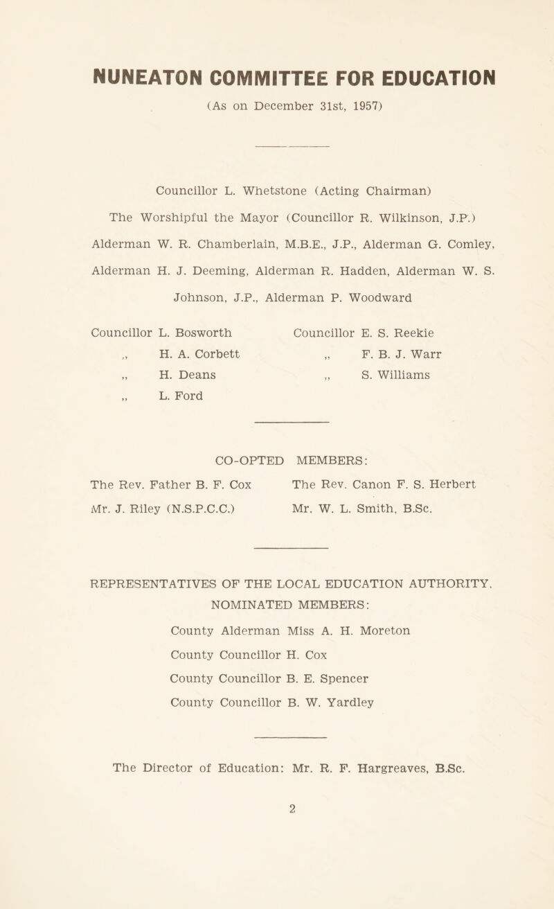 NUNEATON COMMITTEE FOR EDUCATION (As on December 31st, 1957) Councillor L. Whetstone (Acting Chairman) The Worshipful the Mayor (Councillor R. Wilkinson, J.P.) Alderman W. R. Chamberlain, J.P., Alderman G. Comley, Alderman H. J. Deeming, Alderman R. Hadden, Alderman W. S. Johnson, J.P., Alderman P. Woodward Councillor L. Bosworth Councillor E. S. Reekie H. A. Corbett „ F. B. J. Warr „ H. Deans „ S. Williams „ L. Ford CO-OPTED MEMBERS: The Rev. Father B. F. Cox The Rev. Canon F. S. Herbert Mr. J. Riley (N.S.P.C.C.) Mr. W. L. Smith. B.Sc. REPRESENTATIVES OF THE LOCAL EDUCATION AUTHORITY. NOMINATED MEMBERS: County Alderman Miss A. H. Moreton County Councillor H. Cox County Councillor B. E. Spencer County Councillor B. W. Yardley The Director of Education: Mr. R. F. Hargreaves, B.Sc.