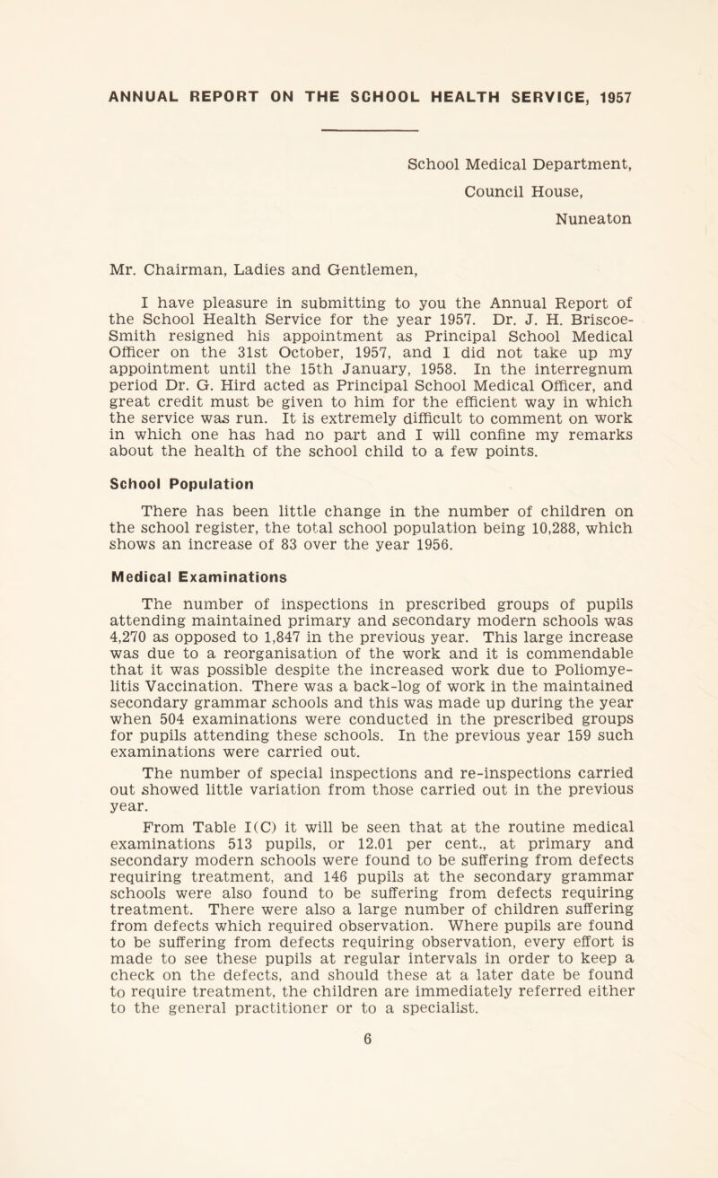 ANNUAL REPORT ON THE SCHOOL HEALTH SERVICE, 1957 School Medical Department, Council House, Nuneaton Mr. Chairman, Ladies and Gentlemen, I have pleasure in submitting to you the Annual Report of the School Health Service for the year 1957. Dr. J. H. Briscoe- Smith resigned his appointment as Principal School Medical Officer on the 31st October, 1957, and 1 did not take up my appointment until the 15th January, 1958. In the interregnum period Dr. G. Hird acted as Principal School Medical Officer, and great credit must be given to him for the efficient way in which the service was run. It is extremely difficult to comment on work in which one has had no part and I will confine my remarks about the health of the school child to a few points. School Population There has been little change in the number of children on the school register, the total school population being 10,288, which shows an increase of 83 over the year 1956. Medical Examinations The number of inspections in prescribed groups of pupils attending maintained primary and secondary modern schools was 4,270 as opposed to 1,847 in the previous year. This large increase was due to a reorganisation of the work and it is commendable that it was possible despite the increased work due to Poliomye¬ litis Vaccination. There was a back-log of work in the maintained secondary grammar schools and this was made up during the year when 504 examinations were conducted in the prescribed groups for pupils attending these schools. In the previous year 159 such examinations were carried out. The number of special inspections and re-inspections carried out showed little variation from those carried out in the previous year. From Table 1(C) it will be seen that at the routine medical examinations 513 pupils, or 12.01 per cent., at primary and secondary modern schools were found to be suffering from defects requiring treatment, and 146 pupils at the secondary grammar schools were also found to be suffering from defects requiring treatment. There were also a large number of children suffering from defects which required observation. Where pupils are found to be suffering from defects requiring observation, every effort is made to see these pupils at regular intervals in order to keep a check on the defects, and should these at a later date be found to require treatment, the children are immediately referred either to the general practitioner or to a specialist.