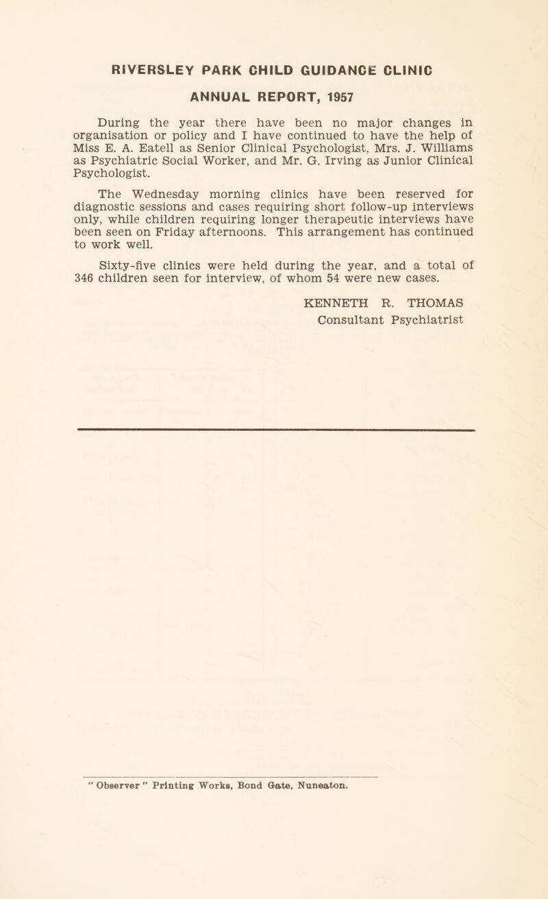 RIVERSLEY PARK CHILD GUIDANCE CLINIC ANNUAL REPORT, 1957 During the year there have been no major changes in organisation or policy and I have continued to have the help of Miss E. A. Eatell as Senior Clinical Psychologist, Mrs. J. Williams as Psychiatric Social Worker, and Mr. G. Irving as Junior Clinical Psychologist. The Wednesday morning clinics have been reserved for diagnostic sessions and cases requiring short follow-up interviews only, while children requiring longer therapeutic interviews have been seen on Friday afternoons. This arrangement has continued to work well. Sixty-five clinics were held during the year, and a total of 346 children seen for interview, of whom 54 were new cases. KENNETH R. THOMAS Consultant Psychiatrist “ Observer  Printing Works, Bond Gate, Nuneaton.