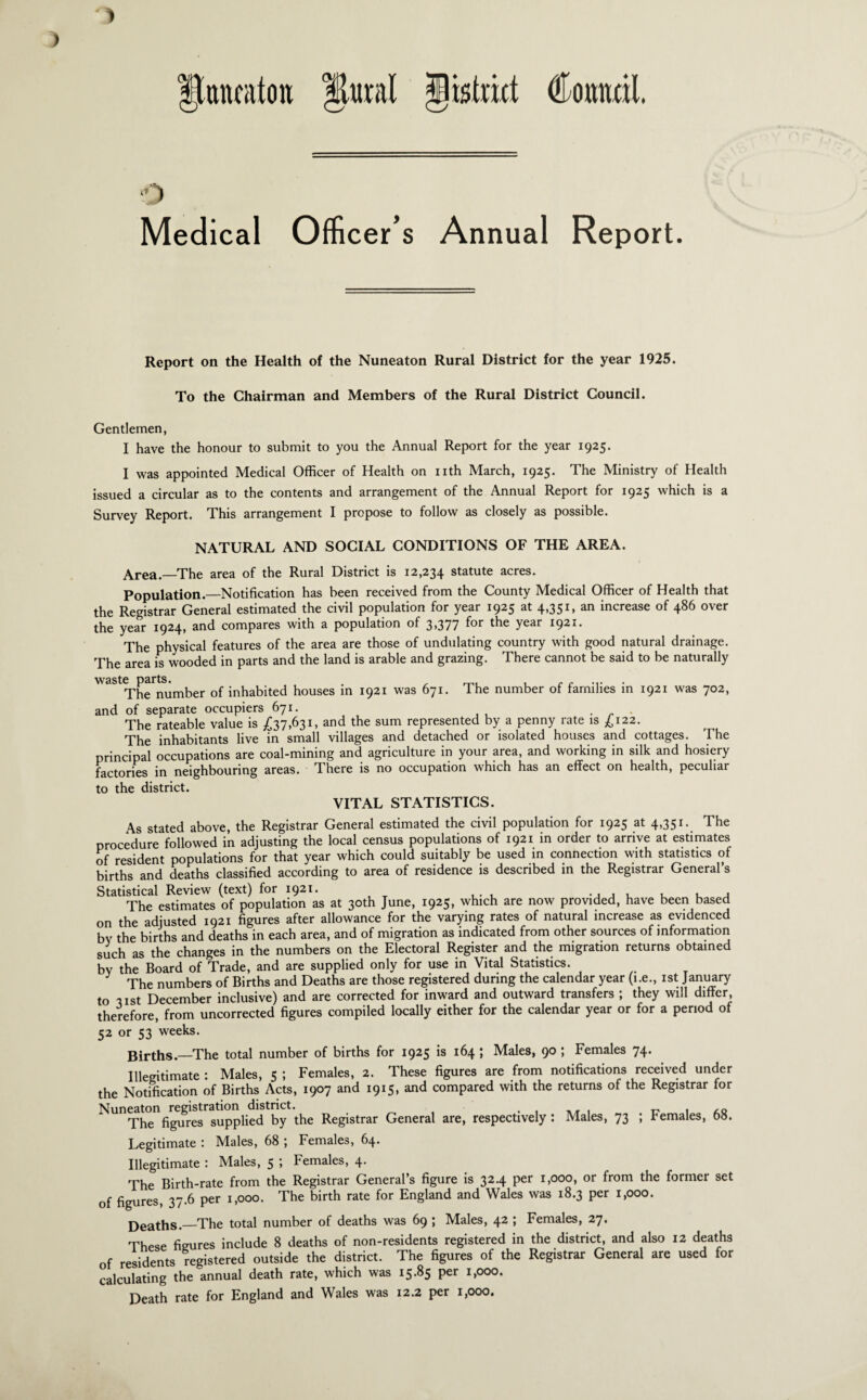 Medical Officer’s Annual Report. Report on the Health of the Nuneaton Rural District for the year 1925. To the Chairman and Members of the Rural District Council. Gentlemen, I have the honour to submit to you the Annual Report for the year 1925. I was appointed Medical Officer of Health on nth March, 1925. The Ministry of Health issued a circular as to the contents and arrangement of the Annual Report for 1925 which is a Survey Report. This arrangement I propose to follow as closely as possible. NATURAL AND SOCIAL CONDITIONS OF THE AREA. Area.—The area of the Rural District is 12,234 statute acres. Population.—Notification has been received from the County Medical Officer of Health that the Registrar General estimated the civil population for year 1925 at 4,351, an increase of 486 over the year 1924, and compares with a population of 3,377 for the year 1921. The physical features of the area are those of undulating country with good natural drainage. The area is wooded in parts and the land is arable and grazing. There cannot be said to be naturally waste parts. . , The number of inhabited houses in 1921 was 671. The number of families in 1921 was 702, and of separate occupiers 671. . . The rateable value is £37,631, and the sum represented by a penny rate is £122. The inhabitants live in small villages and detached or isolated houses and cottages. The principal occupations are coal-mining and agriculture in your area, and working in silk and hosiery factories in neighbouring areas. There is no occupation which has an effect on health, peculiar to the district. VITAL STATISTICS. As stated above, the Registrar General estimated the civil population for 1925 at 4,351. The procedure followed in adjusting the local census populations of 1921 in order to arrive at estimates of resident populations for that year which could suitably be used in connection with statistics of births and deaths classified according to area of residence is described in the Registrar General’s Statistical Review (text) for 1921. , . The estimates of population as at 30th June, 1925, which are now provided, have been based on the adjusted 1921 figures after allowance for the varying rates of natural increase as evidenced bv the births and deaths in each area, and of migration as indicated from other sources of information such as the changes in the numbers on the Electoral Register and the migration returns obtained bv the Board of Trade, and are supplied only for use in Vital Statistics. The numbers of Births and Deaths are those registered during the calendar year (i.e., 1st January to 31 st December inclusive) and are corrected for inward and outward transfers ; they will differ, therefore, from uncorrected figures compiled locally either for the calendar year or for a period of 52 or 53 weeks. Births.—The total number of births for 1925 is 164 ; Males, 90 ; Females 74. Illegitimate : Males, 5 ; Females, 2. These figures are from notifications received under the Notification of Births Acts, 1907 and 1915, and compared with the returns of the Registrar for Nuneaton registration district. . , _. , ^ . ,Q The figures supplied by the Registrar General are, respectively : Males, 73 ; bemales, 68. Legitimate : Males, 68 ; Females, 64. Illegitimate : Males, 5 ; Females, 4. The Birth-rate from the Registrar General’s figure is 32.4 per 1,000, or from the former set of figures, 37.6 per 1,000. The birth rate for England and Wales was 18.3 per 1,000. Deaths.—The total number of deaths was 69 ; Males, 42 ; Females, 27. These figures include 8 deaths of non-residents registered in the district, and also 12 deaths of residents registered outside the district. The figures of the Registrar General are used for calculating the annual death rate, which was 15.85 per 1,000. Death rate for England and Wales was 12.2 per 1,000.