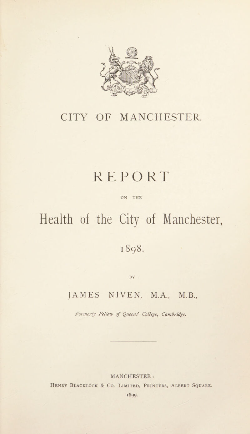 CITY OF MANCHESTER. REPORT ON THE Health of the City of Manchester, 1898. JAMES NIVEN, M.A., M.B., Formerly Fellow of Queens' College, Cambridge. MANCHESTER : Henry Blacklock & Co. Limited, Printers, Albert Square. 1899.