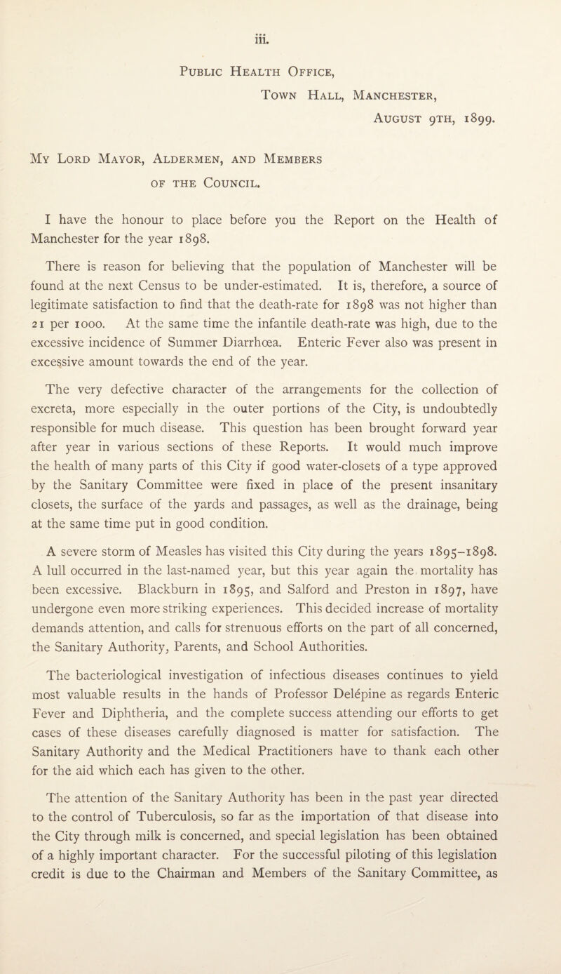 Public Health Office, Town Hall, Manchester, August 9TH, 1899. My Lord Mayor, Aldermen, and Members OF THE Council. I have the honour to place before you the Report on the Health of Manchester for the year 1898. There is reason for believing that the population of Manchester will be found at the next Census to be under-estimated. It is, therefore, a source of legitimate satisfaction to find that the death-rate for 1898 was not higher than 21 per 1000. At the same time the infantile death-rate was high, due to the excessive incidence of Summer Diarrhoea. Enteric Fever also was present in excessive amount towards the end of the year. The very defective character of the arrangements for the collection of excreta, more especially in the outer portions of the City, is undoubtedly responsible for much disease. This question has been brought forward year after year in various sections of these Reports. It would much improve the health of many parts of this City if good water-closets of a type approved by the Sanitary Committee were fixed in place of the present insanitary closets, the surface of the yards and passages, as well as the drainage, being at the same time put in good condition. A severe storm of Measles has visited this City during the years 1895-1898. A lull occurred in the last-named year, but this year again the mortality has been excessive. Blackburn in 1895, and Salford and Preston in 1897, have undergone even more striking experiences. This decided increase of mortality demands attention, and calls for strenuous efforts on the part of all concerned, the Sanitary Authority, Parents, and School Authorities. The bacteriological investigation of infectious diseases continues to yield most valuable results in the hands of Professor Delepine as regards Enteric Fever and Diphtheria, and the complete success attending our efforts to get cases of these diseases carefully diagnosed is matter for satisfaction. The Sanitary Authority and the Medical Practitioners have to thank each other for the aid which each has given to the other. The attention of the Sanitary Authority has been in the past year directed to the control of Tuberculosis, so far as the importation of that disease into the City through milk is concerned, and special legislation has been obtained of a highly important character. For the successful piloting of this legislation credit is due to the Chairman and Members of the Sanitary Committee, as