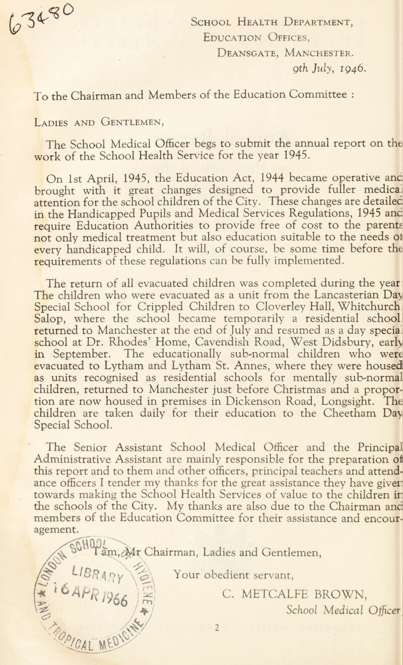 School Health Department, Education Offices, Deansgate, Manchester. gth July, 1946. To the Chairman and Members of the Education Committee : Ladies and Gentlemen, The School Medical Officer begs to submit the annual report on the work of the School Health Service for the year 1945. On 1st April, 1945, the Education Act, 1944 became operative anc. brought with it great changes designed to provide fuller medica. attention for the school children of the City. These changes are detailed in the Handicapped Pupils and Medical Services Regulations, 1945 and require Education Authorities to provide free of cost to the parents not only medical treatment but also education suitable to the needs oi every handicapped child. It will, of course, be some time before the requirements of these regulations can be fully implemented . The return of all evacuated children was completed during the year The children who were evacuated as a unit from the Lancasterian Day Special School for Crippled Children to Cloverley Hall, Whitchurch Salop, where the school became temporarily a residential school returned to Manchester at the end of July and resumed as a day specia school at Dr. Rhodes’ Home, Cavendish Road, West Didsbury, early in September. The educationally sub-normal children who were evacuated to Lytham and Lytham St. Annes, where they were housed as units recognised as residential schools for mentally sub-normal children, returned to Manchester just before Christmas and a propor¬ tion are now housed in premises in Dickenson Road, Longsight. The children are taken daily for their education to the Cheetham Day Special School. The Senior Assistant School Medical Officer and the Principal Administrative Assistant are mainly responsible for the preparation oil this report and to them and other officers, principal teachers and attend¬ ance officers I tender my thanks for the great assistance they have giver towards making the School Health Services of value to the children ir the schools of the City. My thanks are also due to the Chairman and members of the Education Committee for their assistance and encour¬ agement. , v°°“TJam,'^4r Chairman, Ladies and Gentlemen, # libr L!b^ary^%.\ t 1 * >%6 oS/' Your obedient servant, C. METCALFE BROWN, School Medical Officer ''%1L U0y