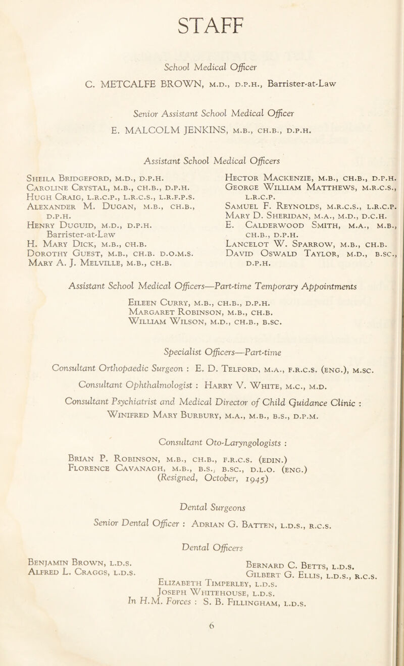 STAFF School Medical Officer C. METCALFE BROWN, m.d., d.p.h., Barrister-at-Law Senior Assistant School Medical Offcer E. MALCOLM JENKINS, m.b., ch.b., d.p.h. Assistant School Sheila Bridgeford, m.d., d.p.h. Caroline Crystal, m.b., ch.b., d.p.h. Hugh Craig, l.r.c.p., l.r.c.s., l.r.f.p.s. Alexander M. Dugan, m.b., ch.b., d.p.h. Henry Duguid, m.d., d.p.h. Barrister-at-Law H. Mary Dick, m.b., ch.b. Dorothy Guest, m.b., ch.b. d.o.m.s. Mary A. J. Melville, m.b., ch.b. Medical Officers Hector Mackenzie, m.b., ch.b., d.p.h. George William Matthews, m.r.c.s., l.r.c.p. Samuel F. Reynolds, m.r.c.s., l.r.c.p. Mary D. Sheridan, m.a., m.d., d.c.h. E. Calderwood Smith, m.a., m.b., ch.b., D.P.H. Lancelot W. Sparrow, m.b., ch.b. David Oswald Taylor, m.d., b.sc., d.p.h. Assistant School Medical Officers—Part-time Temporary Appointments Eileen Curry, m.b., ch.b., d.p.h. Margaret Robinson, m.b., ch.b. William Wilson, m.d., ch.b., b.sc. Specialist Officers—Part-time Consultant Orthopaedic Surgeon : E. D, Telford, m.a., f.r.c.s. (eng.), m.sc. Consultant Ophthalmologist : Harry V. White, m.c., m.d. Consultant Psychiatrist and Medical Director of Child Quidance Clinic : Winifred Mary Burbury, m.a., m.b., b.s., d.p.m. Consultant Oto-Laryngologists : Brian P. Robinson, m.b., ch.b., f.r.c.s. (edin.) Florence Cavanagh, m.b., b.s., b.sc., d.l.o. (eng.) (Resigned, October, 1945) Dental Surgeons Senior Dental Officer : Adrian G. Batten, l.d.s., r.c.s. Dental Officers Benjamin Brown, l.d.s. Bernard C. Betts, l.d.s. Alfred L. Craggs, l.d.s. Gilbert G. Ellis, l.d.s., r.c.s Elizabeth Timperley, l.d.s. Joseph Whitehouse, l.d.s. In H.M. Forces : S. B. Fillingham, l.d.s.