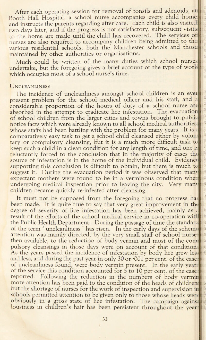 After each operating session for removal of tonsils and adenoids, at Booth Hall Hospital, a school nurse accompanies every child home and instructs the parents regarding after care. Each child is also visited two days later, and if the progress is not satisfactory, subsequent visits to the home are made until the child has recovered. The services of nurses are also required to accompany children being admitted to the various residential schools, both the Manchester schools and those maintained by other authorities or organisations. Much could be written of the many duties which school nurses undertake, but the foregoing gives a brief account of the type of work which occupies most of a school nurse’s time. Uncleanliness . w T iva The incidence of uncleanliness amongst school children is an evei present problem for the school medical officer and his staff, and i considerable proportion of the hours of duty of a school nurse art j absorbed in the attempt to eradicate lice infestation. The evacuatior of school children from the larger cities and towns brought to public \ notice facts which were already known to all school medical authorities whose staffs had been battling with the problem for many years. It is £ comparatively easy task to get a school child cleansed either by volun tary or compulsory cleansing, but it is a much more difficult task tc keep such a child in a clean condition for any length of time, and one i; reluctantly forced to the conclusion that in the majority of cases the source of infestation is in the home of the individual child. Evidence supporting this conclusion is difficult to obtain, but there is much tc suggest it. During the evacuation period it was observed that mam expectant mothers were found to be in a verminous condition wher undergoing medical inspection prior to leaving the city. Very mam children became quickly re-infested after cleansing. It must not be supposed from the foregoing that no progress ha “ been made. It is quite true to say that very great improvement in th« degree of severity of lice infestation has been achieved, mainly as result of the efforts of the school medical service in co-operation witl the Public Health Department. During the passage of time the standam of the term ‘ uncleanliness ’ has risen. In the early days of the scheme attention was mainly directed, by the very small staff of school nurse then available, to the reduction of body vermin and most of the com pulsory cleansings in those days were on account of that condition As the years passed the incidence of infestation by body lice grew les and less, and during the past year in only 30 or *001 per cent, of the case of uncleanliness found, were body vermin present. In the early year.- of the service this condition accounted for 5 to 10 per cent, of the case reported. Following the reduction in the numbers of body vermii more attention has been paid to the condition of the heads of children 101 bi twU k KC to isr but the shortage of nurses for the work of inspection and supervision in schools permitted attention to be given only to those whose heads wen obviously in a gross state of lice infestation. The campaign againsi lousiness in children’s hair has been persistent throughout the year I l k lit U ! %