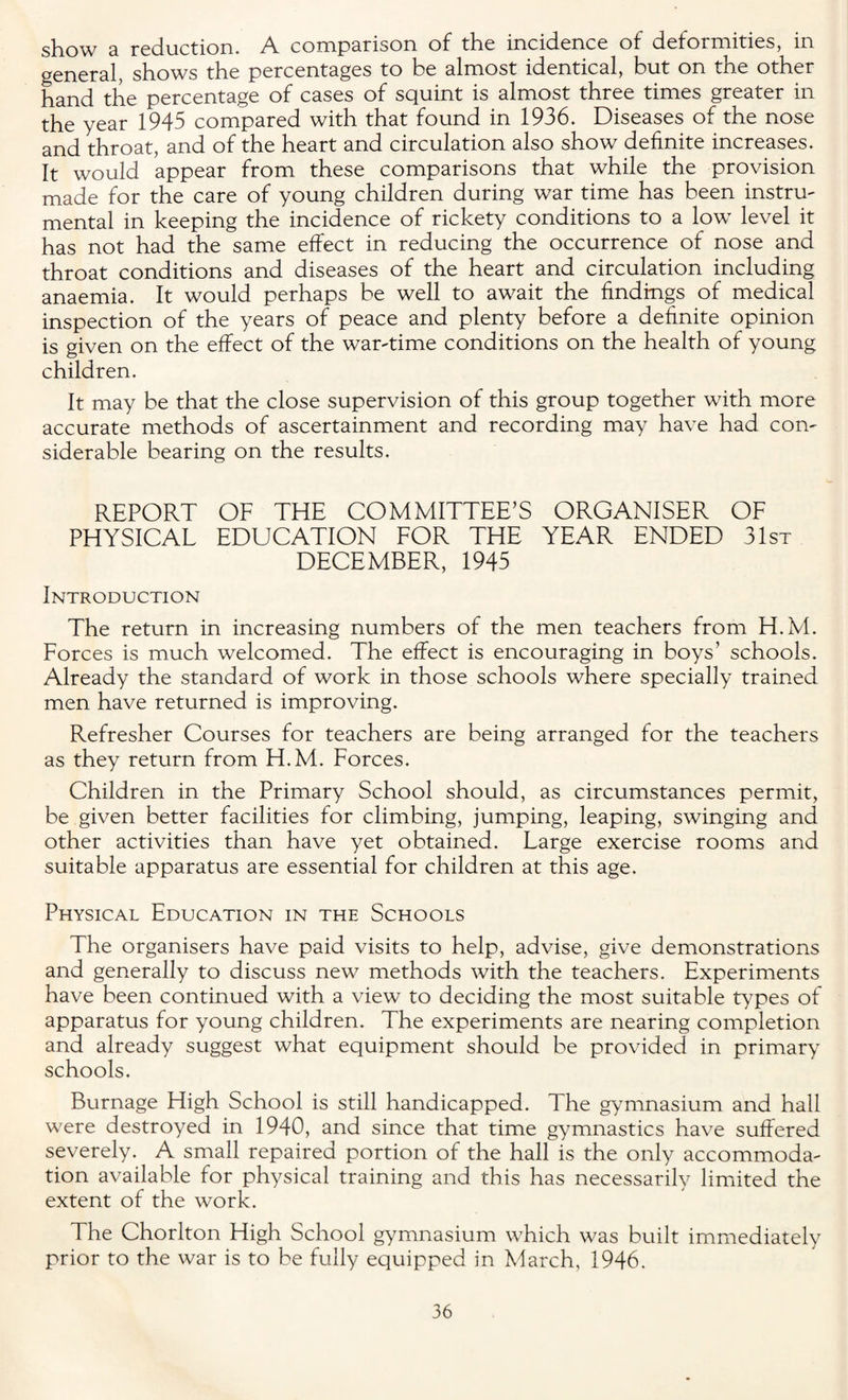 show a reduction. A. comparison of the incidence of deformities, in general, shows the percentages to be almost identical, but on the other hand the percentage of cases of squint is almost three times greater in the year 1945 compared with that found in 1936. Diseases of the nose and throat, and of the heart and circulation also show definite increases. It would appear from these comparisons that while the provision made for the care of young children during war time has been instru¬ mental in keeping the incidence of rickety conditions to a low level it has not had the same effect in reducing the occurrence of nose and throat conditions and diseases of the heart and circulation including anaemia. It would perhaps be well to await the findings of medical inspection of the years of peace and plenty before a definite opinion is given on the effect of the war-time conditions on the health of young children. It may be that the close supervision of this group together with more accurate methods of ascertainment and recording may have had con¬ siderable bearing on the results. REPORT OF THE COMMITTEE’S ORGANISER OF PHYSICAL EDUCATION FOR THE YEAR ENDED 31st DECEMBER, 1945 Introduction The return in increasing numbers of the men teachers from H.M. Forces is much welcomed. The effect is encouraging in boys’ schools. Already the standard of work in those schools where specially trained men have returned is improving. Refresher Courses for teachers are being arranged for the teachers as they return from H.M. Forces. Children in the Primary School should, as circumstances permit, be given better facilities for climbing, jumping, leaping, swinging and other activities than have yet obtained. Large exercise rooms and suitable apparatus are essential for children at this age. Physical Education in the Schools The organisers have paid visits to help, advise, give demonstrations and generally to discuss new methods with the teachers. Experiments have been continued with a view to deciding the most suitable types of apparatus for young children. The experiments are nearing completion and already suggest what equipment should be provided in primary schools. Burnage High School is still handicapped. The gymnasium and hall were destroyed in 1940, and since that time gymnastics have suffered severely. A small repaired portion of the hall is the only accommoda¬ tion available for physical training and this has necessarily limited the extent of the work. The Chorlton High School gymnasium which was built immediately prior to the war is to be fully equipped in March, 1946.